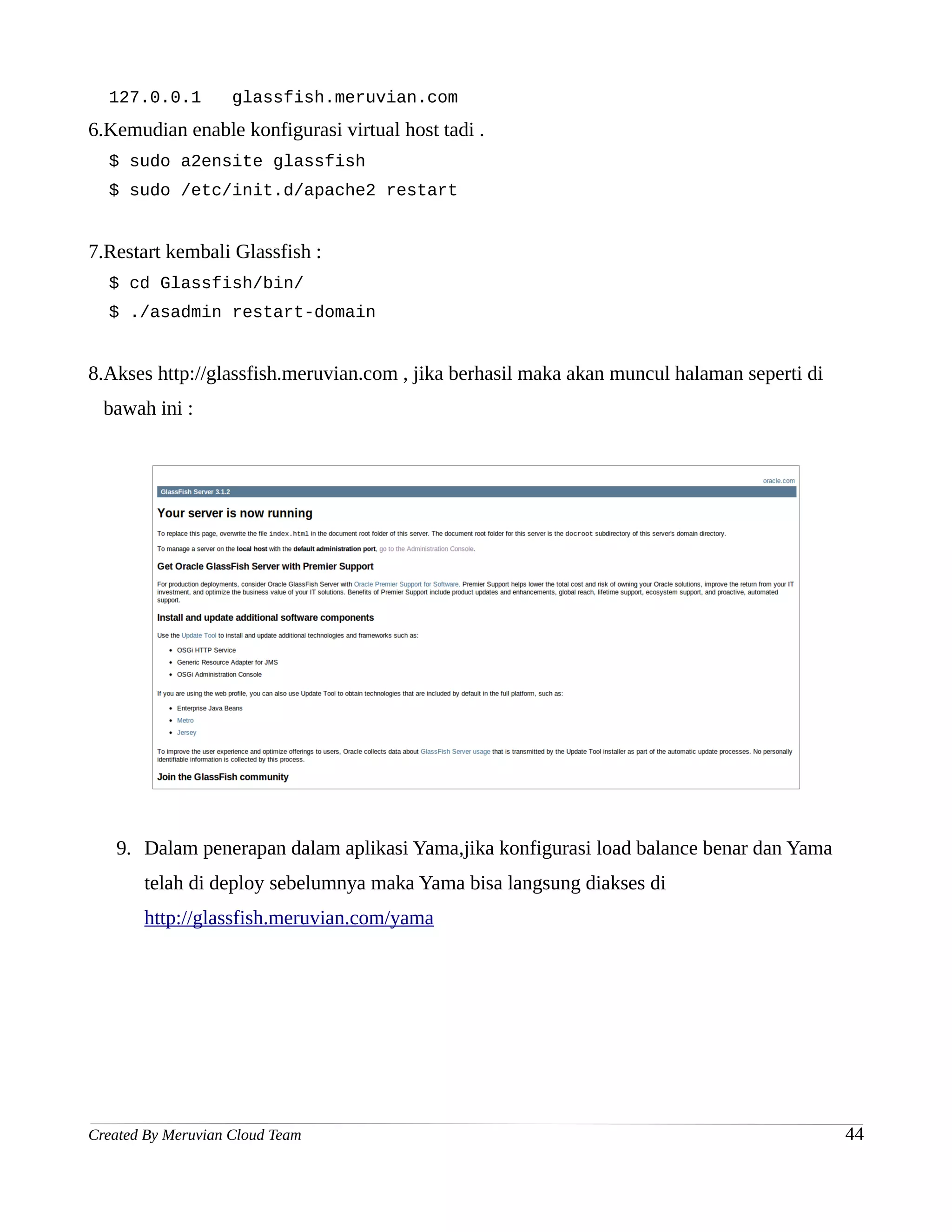 127.0.0.1         glassfish.meruvian.com
6.Kemudian enable konfigurasi virtual host tadi .
  $ sudo a2ensite glassfish
  $ sudo /etc/init.d/apache2 restart


7.Restart kembali Glassfish :
  $ cd Glassfish/bin/
  $ ./asadmin restart-domain


8.Akses http://glassfish.meruvian.com , jika berhasil maka akan muncul halaman seperti di
  bawah ini :




   9. Dalam penerapan dalam aplikasi Yama,jika konfigurasi load balance benar dan Yama
       telah di deploy sebelumnya maka Yama bisa langsung diakses di
       http://glassfish.meruvian.com/yama




Created By Meruvian Cloud Team                                                              44
 
