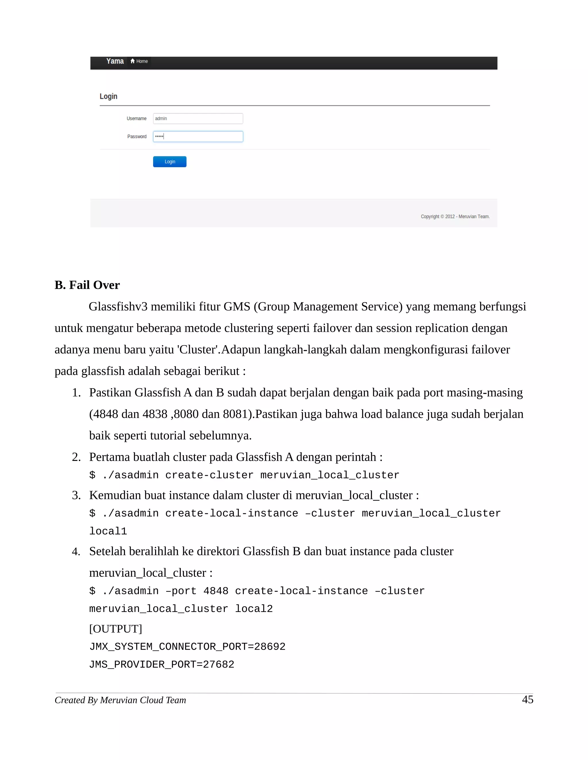 B. Fail Over
       Glassfishv3 memiliki fitur GMS (Group Management Service) yang memang berfungsi
untuk mengatur beberapa metode clustering seperti failover dan session replication dengan
adanya menu baru yaitu 'Cluster'.Adapun langkah-langkah dalam mengkonfigurasi failover
pada glassfish adalah sebagai berikut :
   1. Pastikan Glassfish A dan B sudah dapat berjalan dengan baik pada port masing-masing
       (4848 dan 4838 ,8080 dan 8081).Pastikan juga bahwa load balance juga sudah berjalan
       baik seperti tutorial sebelumnya.
   2. Pertama buatlah cluster pada Glassfish A dengan perintah :
       $ ./asadmin create-cluster meruvian_local_cluster
   3. Kemudian buat instance dalam cluster di meruvian_local_cluster :
       $ ./asadmin create-local-instance –cluster meruvian_local_cluster
       local1
   4. Setelah beralihlah ke direktori Glassfish B dan buat instance pada cluster
       meruvian_local_cluster :
       $ ./asadmin –port 4848 create-local-instance –cluster
       meruvian_local_cluster local2
       [OUTPUT]
       JMX_SYSTEM_CONNECTOR_PORT=28692
       JMS_PROVIDER_PORT=27682


Created By Meruvian Cloud Team                                                              45
 