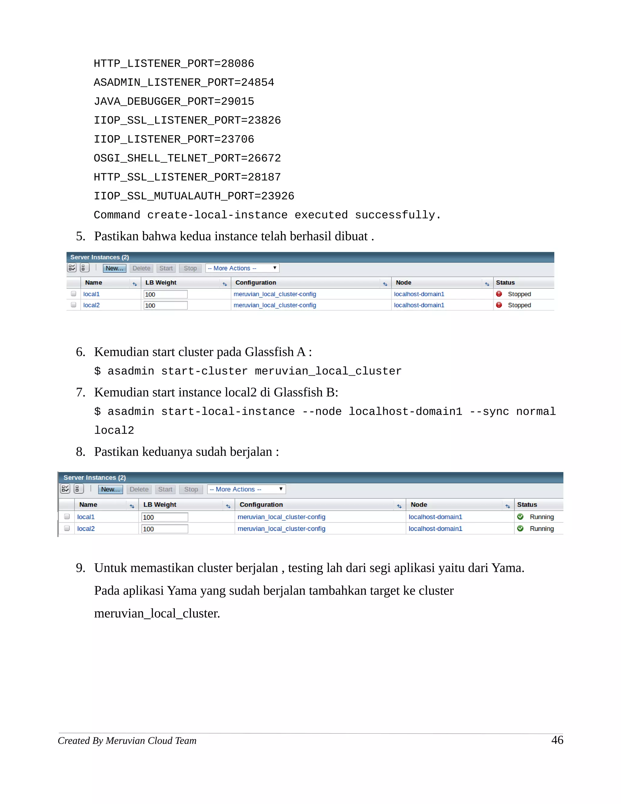 HTTP_LISTENER_PORT=28086
       ASADMIN_LISTENER_PORT=24854
       JAVA_DEBUGGER_PORT=29015
       IIOP_SSL_LISTENER_PORT=23826
       IIOP_LISTENER_PORT=23706
       OSGI_SHELL_TELNET_PORT=26672
       HTTP_SSL_LISTENER_PORT=28187
       IIOP_SSL_MUTUALAUTH_PORT=23926
       Command create-local-instance executed successfully.
   5. Pastikan bahwa kedua instance telah berhasil dibuat .




   6. Kemudian start cluster pada Glassfish A :
       $ asadmin start-cluster meruvian_local_cluster
   7. Kemudian start instance local2 di Glassfish B:
       $ asadmin start-local-instance --node localhost-domain1 --sync normal
       local2
   8. Pastikan keduanya sudah berjalan :




   9. Untuk memastikan cluster berjalan , testing lah dari segi aplikasi yaitu dari Yama.
       Pada aplikasi Yama yang sudah berjalan tambahkan target ke cluster
       meruvian_local_cluster.




Created By Meruvian Cloud Team                                                              46
 