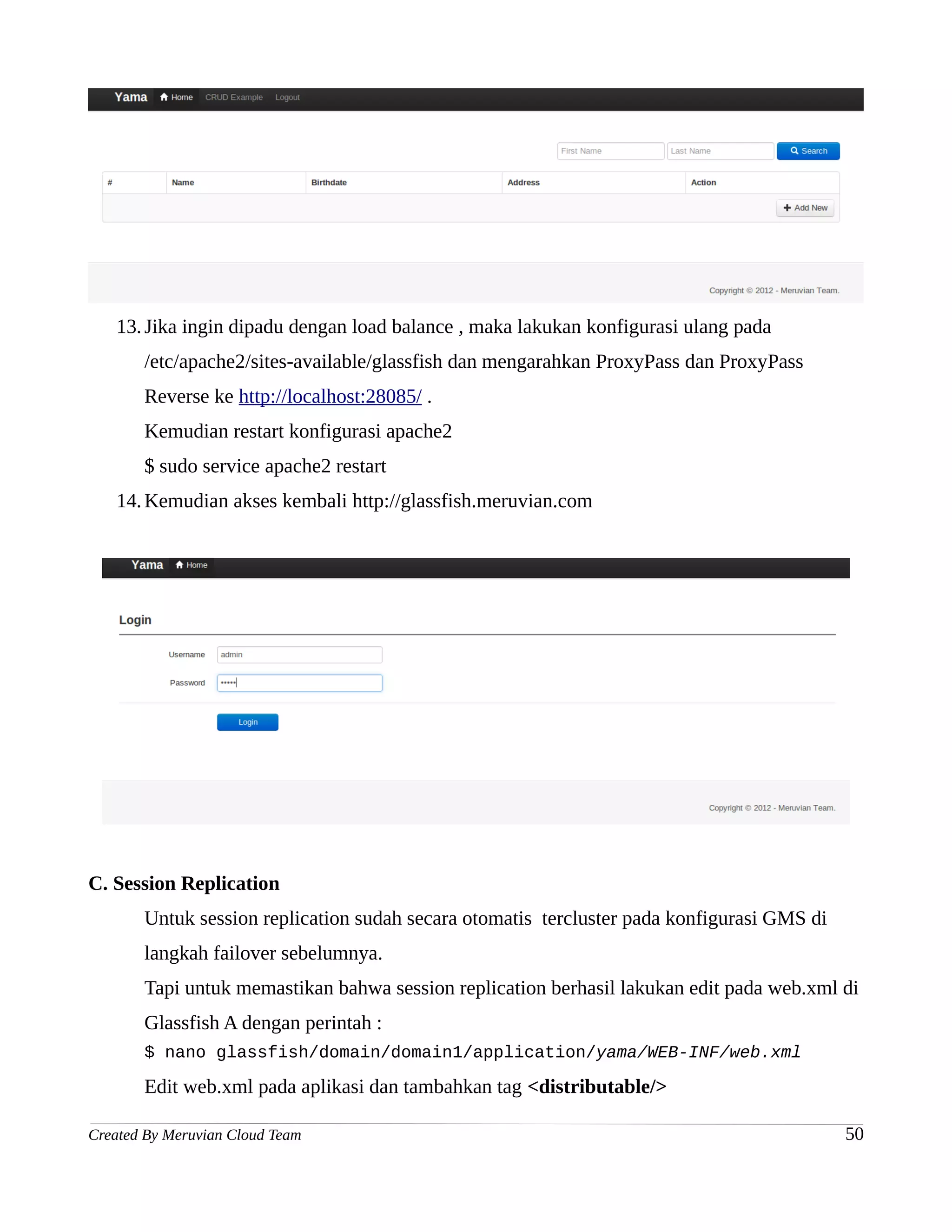 13. Jika ingin dipadu dengan load balance , maka lakukan konfigurasi ulang pada
       /etc/apache2/sites-available/glassfish dan mengarahkan ProxyPass dan ProxyPass
       Reverse ke http://localhost:28085/ .
       Kemudian restart konfigurasi apache2
       $ sudo service apache2 restart
   14. Kemudian akses kembali http://glassfish.meruvian.com




C. Session Replication
       Untuk session replication sudah secara otomatis tercluster pada konfigurasi GMS di
       langkah failover sebelumnya.
       Tapi untuk memastikan bahwa session replication berhasil lakukan edit pada web.xml di
       Glassfish A dengan perintah :
       $ nano glassfish/domain/domain1/application/yama/WEB-INF/web.xml

       Edit web.xml pada aplikasi dan tambahkan tag <distributable/>

Created By Meruvian Cloud Team                                                              50
 