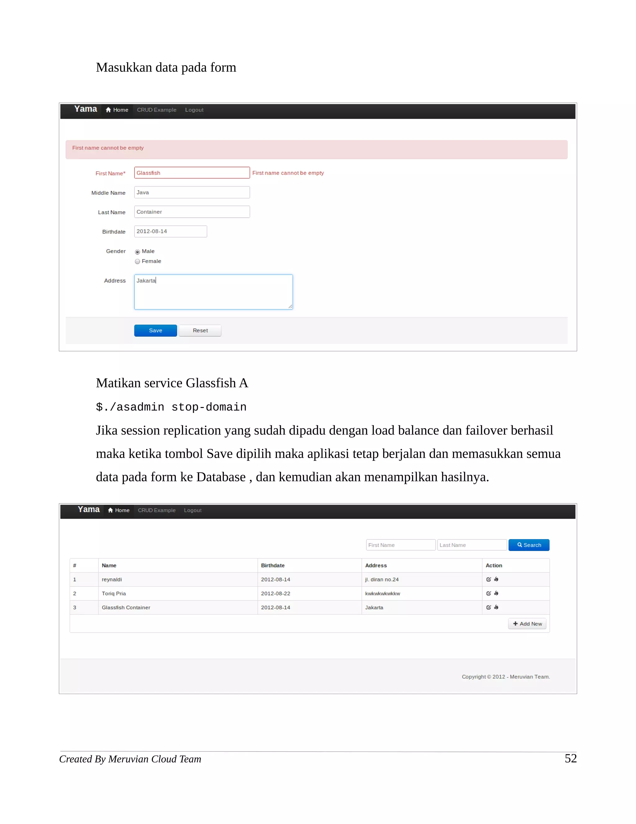 Masukkan data pada form




       Matikan service Glassfish A
       $./asadmin stop-domain

       Jika session replication yang sudah dipadu dengan load balance dan failover berhasil
       maka ketika tombol Save dipilih maka aplikasi tetap berjalan dan memasukkan semua
       data pada form ke Database , dan kemudian akan menampilkan hasilnya.




Created By Meruvian Cloud Team                                                                52
 