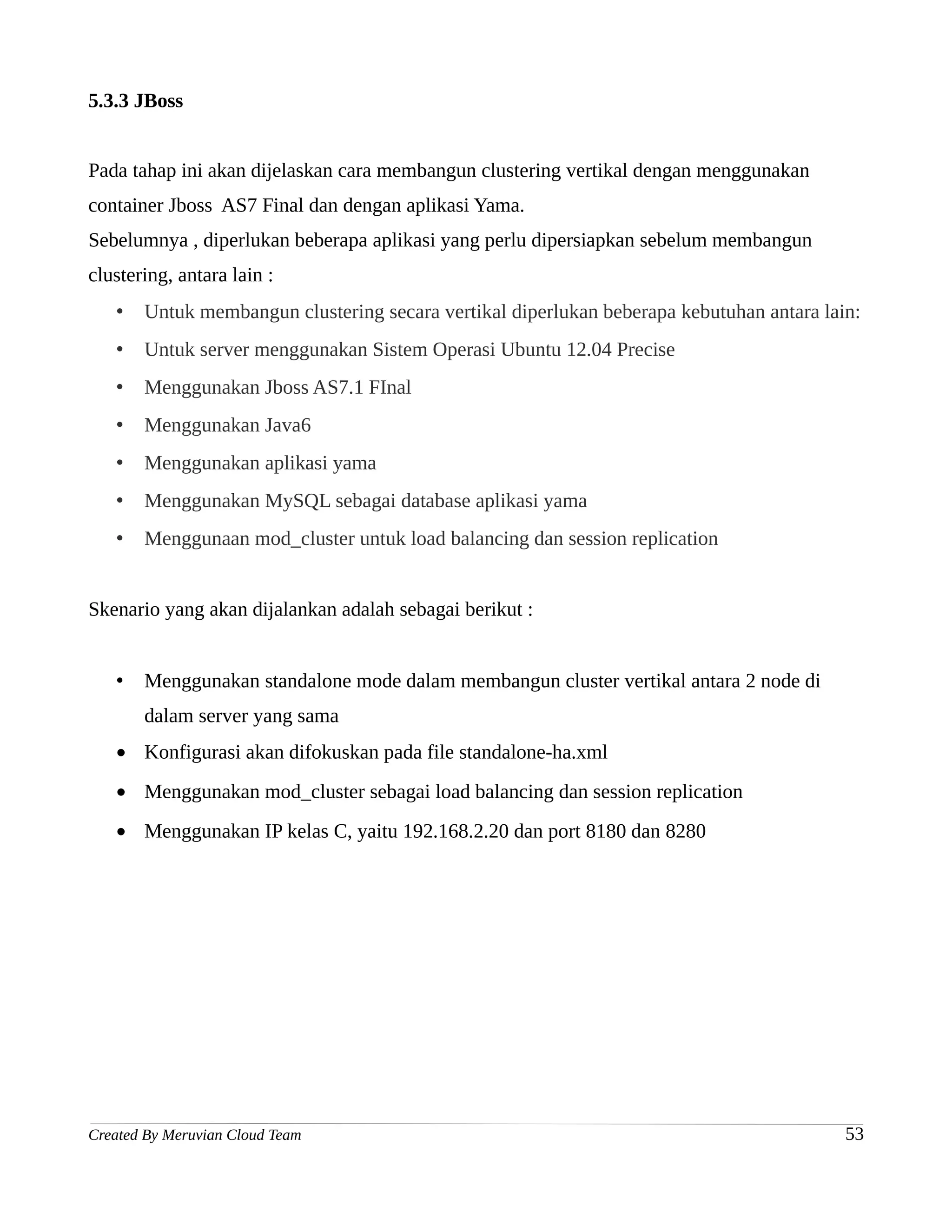 5.3.3 JBoss


Pada tahap ini akan dijelaskan cara membangun clustering vertikal dengan menggunakan
container Jboss AS7 Final dan dengan aplikasi Yama.
Sebelumnya , diperlukan beberapa aplikasi yang perlu dipersiapkan sebelum membangun
clustering, antara lain :
   •   Untuk membangun clustering secara vertikal diperlukan beberapa kebutuhan antara lain:
   •   Untuk server menggunakan Sistem Operasi Ubuntu 12.04 Precise
   •   Menggunakan Jboss AS7.1 FInal
   •   Menggunakan Java6
   •   Menggunakan aplikasi yama
   •   Menggunakan MySQL sebagai database aplikasi yama
   •   Menggunaan mod_cluster untuk load balancing dan session replication


Skenario yang akan dijalankan adalah sebagai berikut :


   •   Menggunakan standalone mode dalam membangun cluster vertikal antara 2 node di
       dalam server yang sama
   • Konfigurasi akan difokuskan pada file standalone-ha.xml
   • Menggunakan mod_cluster sebagai load balancing dan session replication
   • Menggunakan IP kelas C, yaitu 192.168.2.20 dan port 8180 dan 8280




Created By Meruvian Cloud Team                                                            53
 