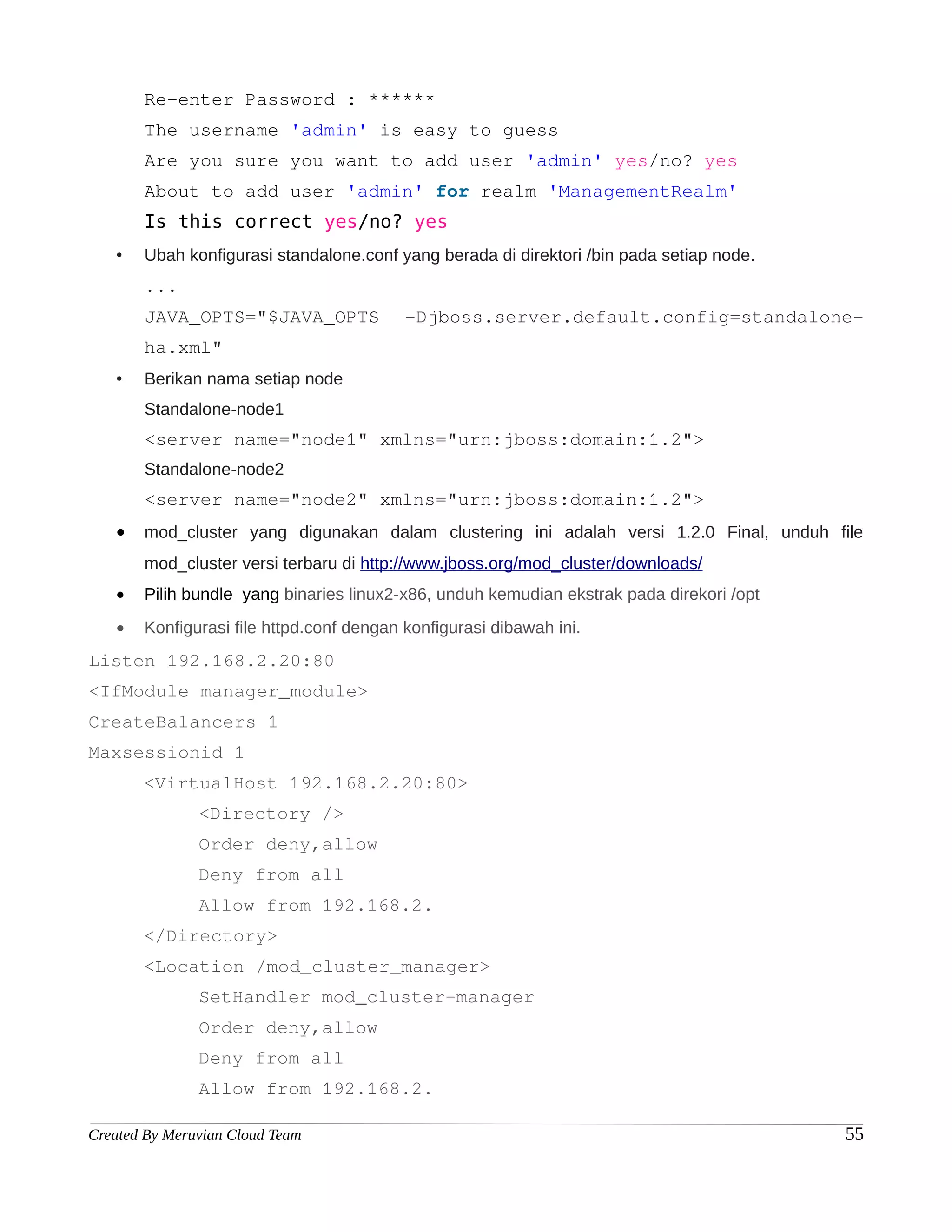 Re-enter Password : ******
       The username 'admin' is easy to guess
       Are you sure you want to add user 'admin' yes/no? yes
       About to add user 'admin' for realm 'ManagementRealm'
       Is this correct yes/no? yes
   •   Ubah konfigurasi standalone.conf yang berada di direktori /bin pada setiap node.
       ...
       JAVA_OPTS="$JAVA_OPTS              -Djboss.server.default.config=standalone-
       ha.xml"
   •   Berikan nama setiap node
       Standalone-node1
       <server name="node1" xmlns="urn:jboss:domain:1.2">
       Standalone-node2
       <server name="node2" xmlns="urn:jboss:domain:1.2">
   •   mod_cluster yang digunakan dalam clustering ini adalah versi 1.2.0 Final, unduh file
       mod_cluster versi terbaru di http://www.jboss.org/mod_cluster/downloads/
   •   Pilih bundle yang binaries linux2-x86, unduh kemudian ekstrak pada direkori /opt
   •   Konfigurasi file httpd.conf dengan konfigurasi dibawah ini.
Listen 192.168.2.20:80
<IfModule manager_module>
CreateBalancers 1
Maxsessionid 1
       <VirtualHost 192.168.2.20:80>
               <Directory />
               Order deny,allow
               Deny from all
               Allow from 192.168.2.
       </Directory>
       <Location /mod_cluster_manager>
               SetHandler mod_cluster-manager
               Order deny,allow
               Deny from all
               Allow from 192.168.2.

Created By Meruvian Cloud Team                                                            55
 