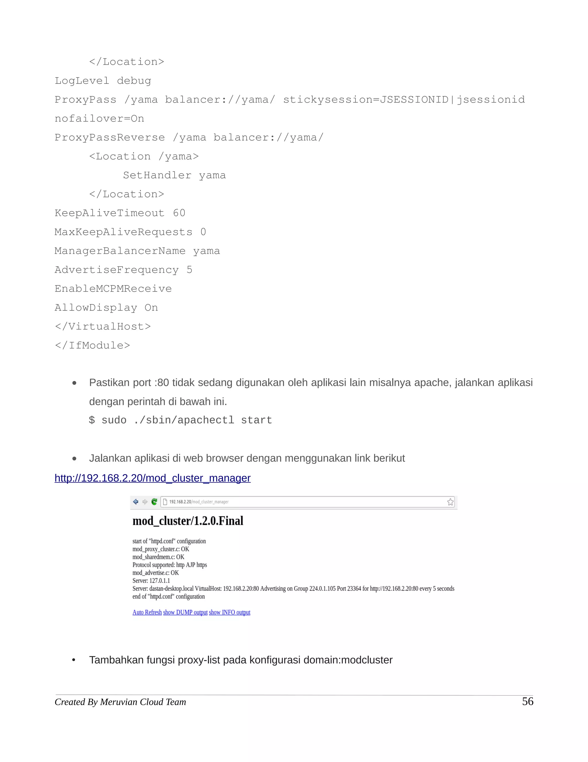 </Location>
LogLevel debug
ProxyPass /yama balancer://yama/ stickysession=JSESSIONID|jsessionid
nofailover=On
ProxyPassReverse /yama balancer://yama/
       <Location /yama>
               SetHandler yama
       </Location>
KeepAliveTimeout 60
MaxKeepAliveRequests 0
ManagerBalancerName yama
AdvertiseFrequency 5
EnableMCPMReceive
AllowDisplay On
</VirtualHost>
</IfModule>


   •   Pastikan port :80 tidak sedang digunakan oleh aplikasi lain misalnya apache, jalankan aplikasi
       dengan perintah di bawah ini.
       $ sudo ./sbin/apachectl start


   •   Jalankan aplikasi di web browser dengan menggunakan link berikut
http://192.168.2.20/mod_cluster_manager




   •   Tambahkan fungsi proxy-list pada konfigurasi domain:modcluster


Created By Meruvian Cloud Team                                                                    56
 