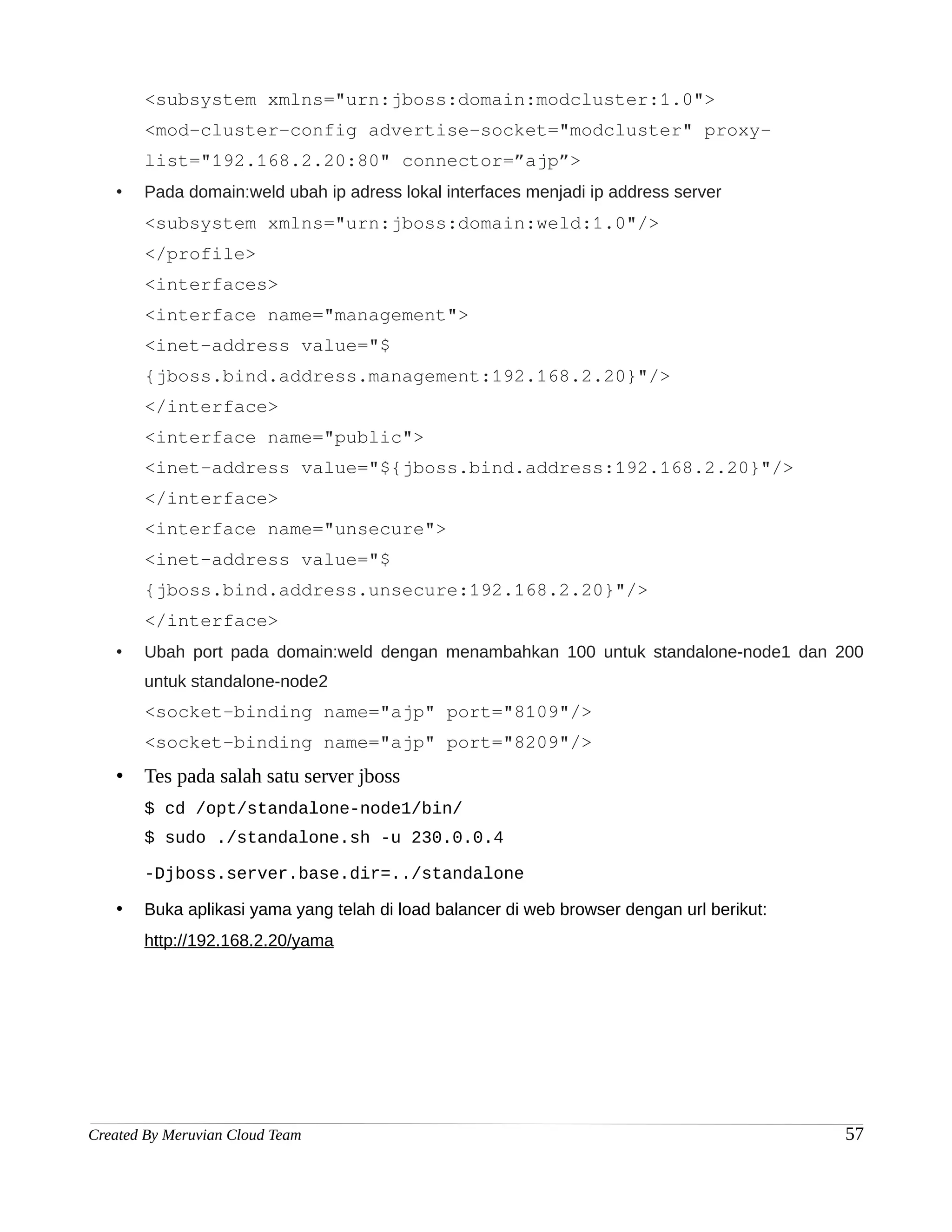 <subsystem xmlns="urn:jboss:domain:modcluster:1.0">
       <mod-cluster-config advertise-socket="modcluster" proxy-
       list="192.168.2.20:80" connector=”ajp”>
   •   Pada domain:weld ubah ip adress lokal interfaces menjadi ip address server
       <subsystem xmlns="urn:jboss:domain:weld:1.0"/>
       </profile>
       <interfaces>
       <interface name="management">
       <inet-address value="$
       {jboss.bind.address.management:192.168.2.20}"/>
       </interface>
       <interface name="public">
       <inet-address value="${jboss.bind.address:192.168.2.20}"/>
       </interface>
       <interface name="unsecure">
       <inet-address value="$
       {jboss.bind.address.unsecure:192.168.2.20}"/>
       </interface>
   •   Ubah port pada domain:weld dengan menambahkan 100 untuk standalone-node1 dan 200
       untuk standalone-node2
       <socket-binding name="ajp" port="8109"/>
       <socket-binding name="ajp" port="8209"/>
   •   Tes pada salah satu server jboss
       $ cd /opt/standalone-node1/bin/
       $ sudo ./standalone.sh -u 230.0.0.4

       -Djboss.server.base.dir=../standalone

   •   Buka aplikasi yama yang telah di load balancer di web browser dengan url berikut:
       http://192.168.2.20/yama




Created By Meruvian Cloud Team                                                             57
 