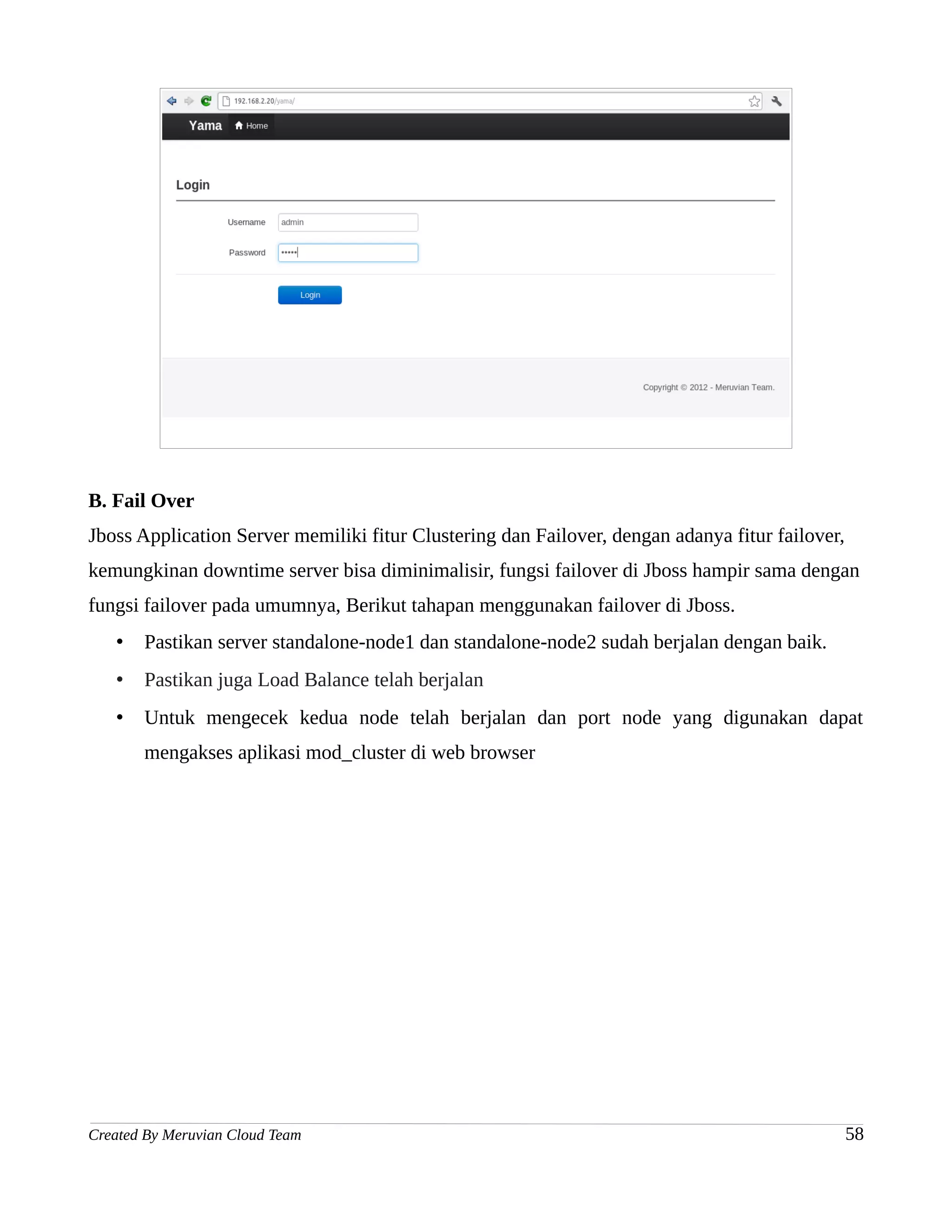 B. Fail Over
Jboss Application Server memiliki fitur Clustering dan Failover, dengan adanya fitur failover,
kemungkinan downtime server bisa diminimalisir, fungsi failover di Jboss hampir sama dengan
fungsi failover pada umumnya, Berikut tahapan menggunakan failover di Jboss.
   •   Pastikan server standalone-node1 dan standalone-node2 sudah berjalan dengan baik.
   •   Pastikan juga Load Balance telah berjalan
   •   Untuk mengecek kedua node telah berjalan dan port node yang digunakan dapat
       mengakses aplikasi mod_cluster di web browser




Created By Meruvian Cloud Team                                                                   58
 