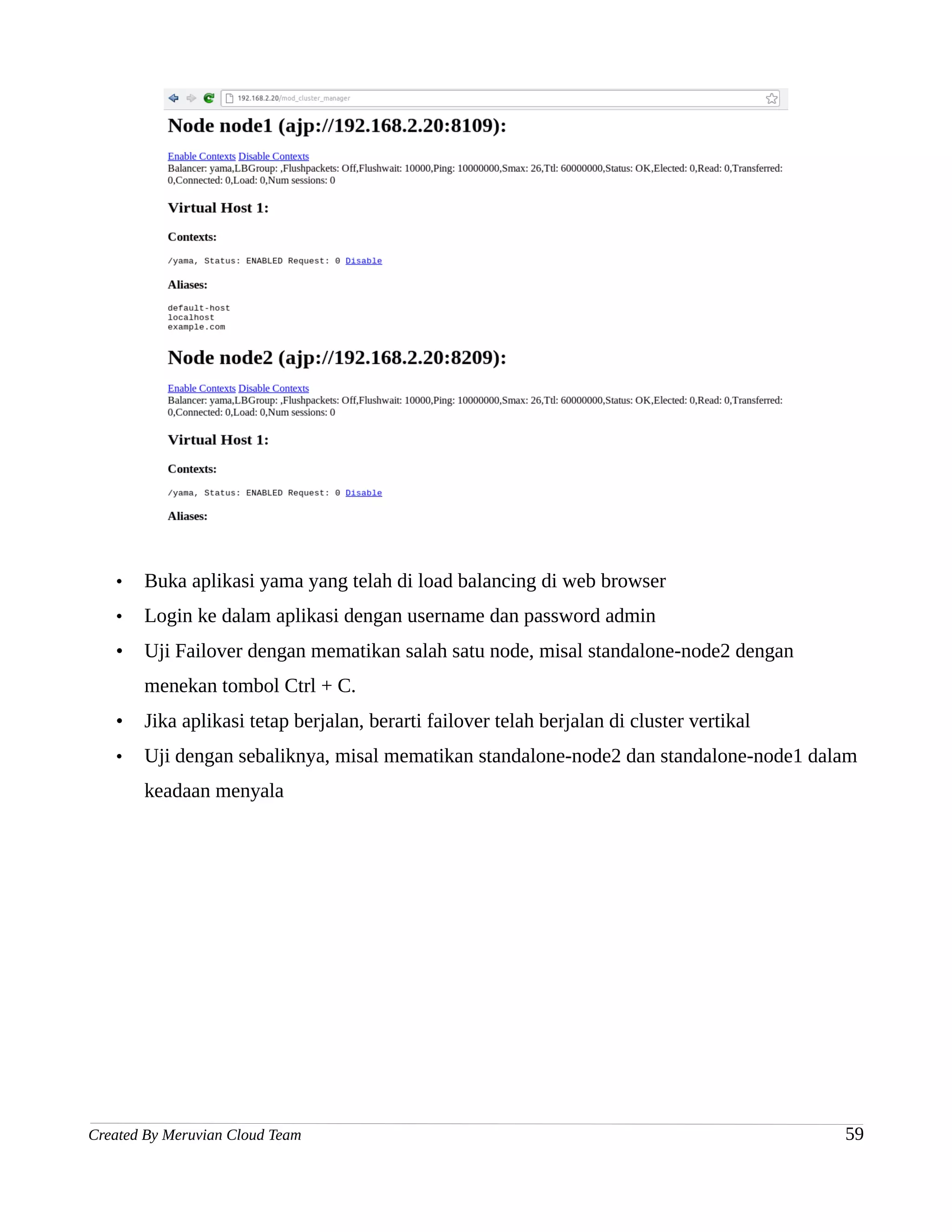 •   Buka aplikasi yama yang telah di load balancing di web browser
   •   Login ke dalam aplikasi dengan username dan password admin
   •   Uji Failover dengan mematikan salah satu node, misal standalone-node2 dengan
       menekan tombol Ctrl + C.
   •   Jika aplikasi tetap berjalan, berarti failover telah berjalan di cluster vertikal
   •   Uji dengan sebaliknya, misal mematikan standalone-node2 dan standalone-node1 dalam
       keadaan menyala




Created By Meruvian Cloud Team                                                             59
 