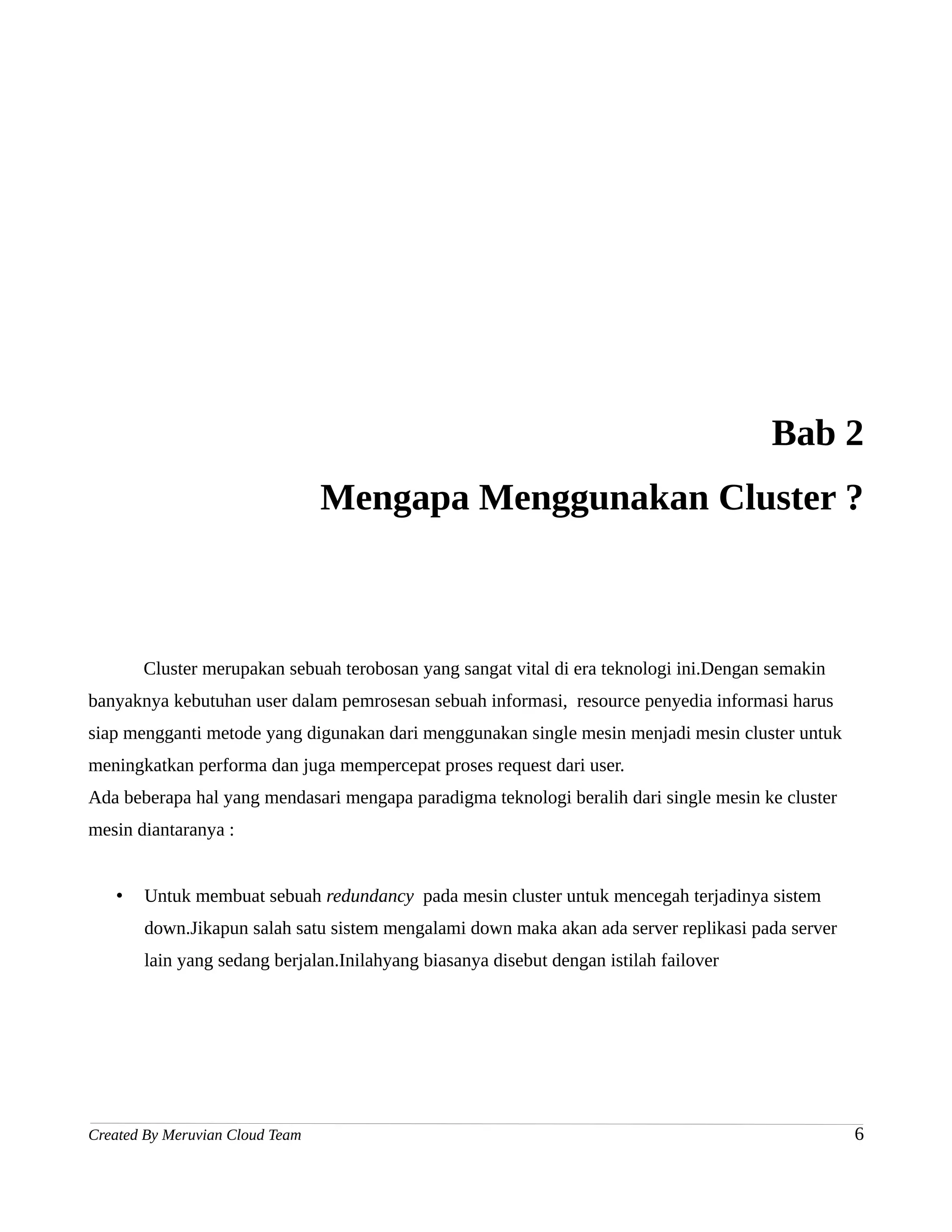 Bab 2
                                 Mengapa Menggunakan Cluster ?



       Cluster merupakan sebuah terobosan yang sangat vital di era teknologi ini.Dengan semakin
banyaknya kebutuhan user dalam pemrosesan sebuah informasi, resource penyedia informasi harus
siap mengganti metode yang digunakan dari menggunakan single mesin menjadi mesin cluster untuk
meningkatkan performa dan juga mempercepat proses request dari user.
Ada beberapa hal yang mendasari mengapa paradigma teknologi beralih dari single mesin ke cluster
mesin diantaranya :


   •   Untuk membuat sebuah redundancy pada mesin cluster untuk mencegah terjadinya sistem
       down.Jikapun salah satu sistem mengalami down maka akan ada server replikasi pada server
       lain yang sedang berjalan.Inilahyang biasanya disebut dengan istilah failover




Created By Meruvian Cloud Team                                                                     6
 
