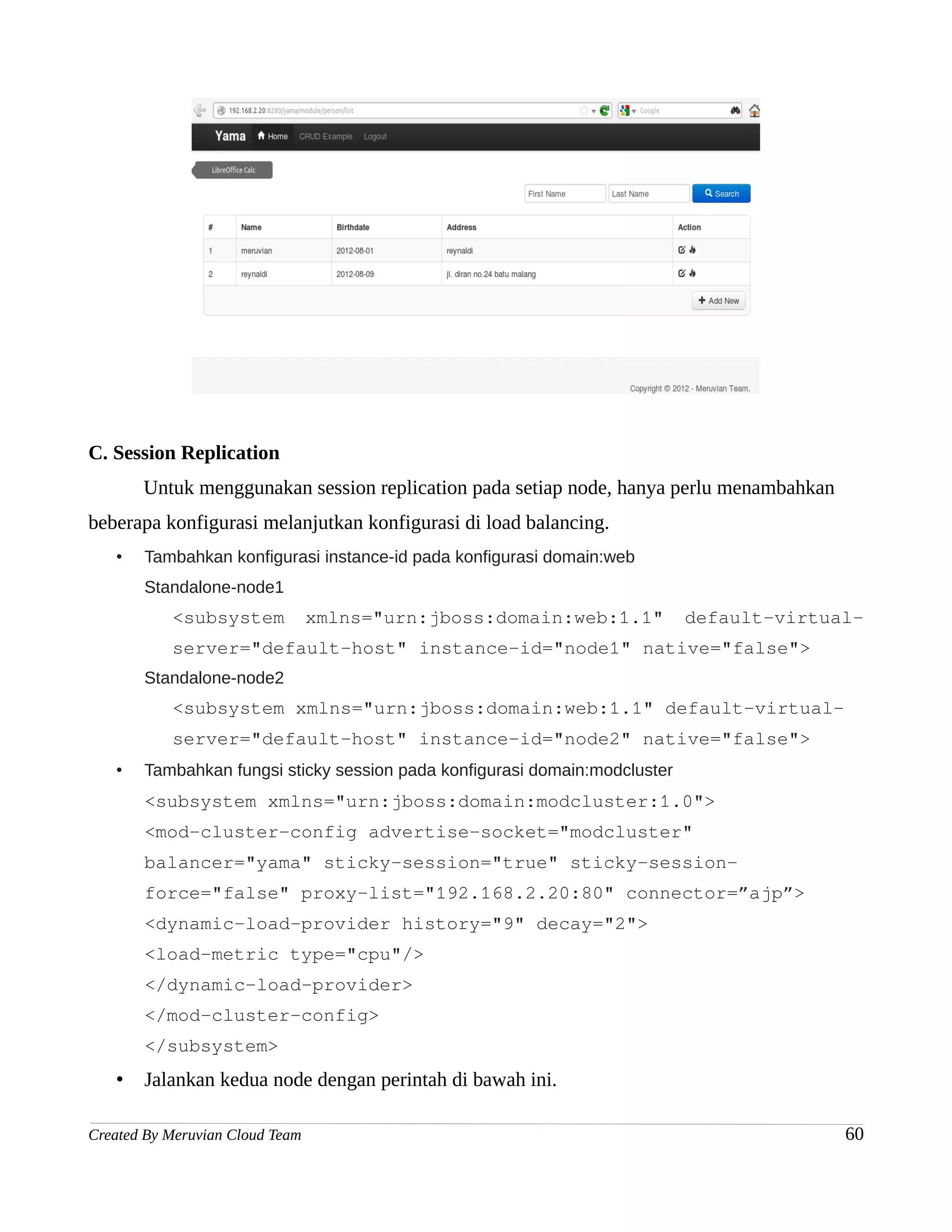 C. Session Replication
       Untuk menggunakan session replication pada setiap node, hanya perlu menambahkan
beberapa konfigurasi melanjutkan konfigurasi di load balancing.
   •   Tambahkan konfigurasi instance-id pada konfigurasi domain:web
       Standalone-node1
           <subsystem            xmlns="urn:jboss:domain:web:1.1"           default-virtual-
           server="default-host" instance-id="node1" native="false">
       Standalone-node2
           <subsystem xmlns="urn:jboss:domain:web:1.1" default-virtual-
           server="default-host" instance-id="node2" native="false">
   •   Tambahkan fungsi sticky session pada konfigurasi domain:modcluster
       <subsystem xmlns="urn:jboss:domain:modcluster:1.0">
       <mod-cluster-config advertise-socket="modcluster"
       balancer="yama" sticky-session="true" sticky-session-
       force="false" proxy-list="192.168.2.20:80" connector=”ajp”>
       <dynamic-load-provider history="9" decay="2">
       <load-metric type="cpu"/>
       </dynamic-load-provider>
       </mod-cluster-config>
       </subsystem>
   •   Jalankan kedua node dengan perintah di bawah ini.

Created By Meruvian Cloud Team                                                            60
 