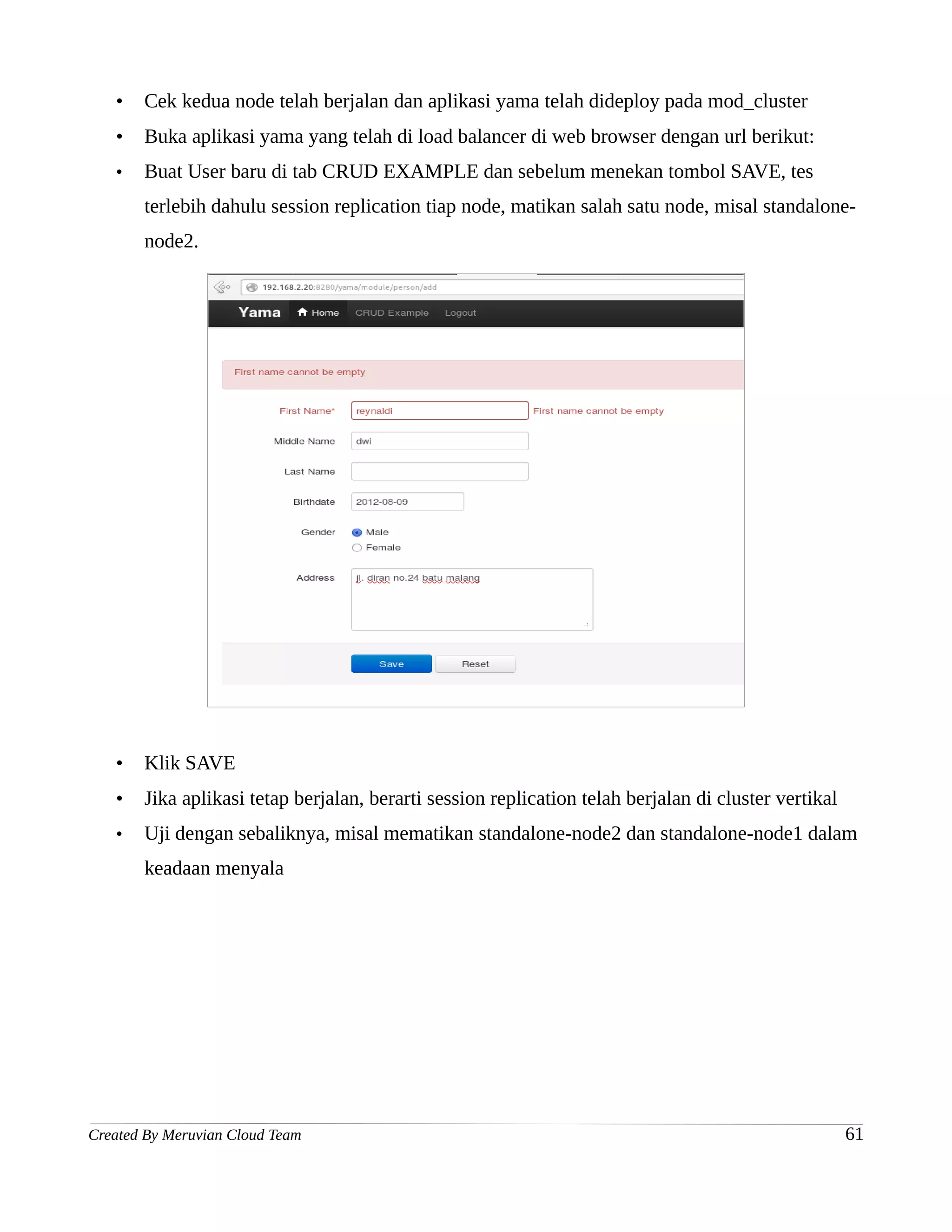 •   Cek kedua node telah berjalan dan aplikasi yama telah dideploy pada mod_cluster
   •   Buka aplikasi yama yang telah di load balancer di web browser dengan url berikut:
   •   Buat User baru di tab CRUD EXAMPLE dan sebelum menekan tombol SAVE, tes
       terlebih dahulu session replication tiap node, matikan salah satu node, misal standalone-
       node2.




   •   Klik SAVE
   •   Jika aplikasi tetap berjalan, berarti session replication telah berjalan di cluster vertikal
   •   Uji dengan sebaliknya, misal mematikan standalone-node2 dan standalone-node1 dalam
       keadaan menyala




Created By Meruvian Cloud Team                                                                        61
 