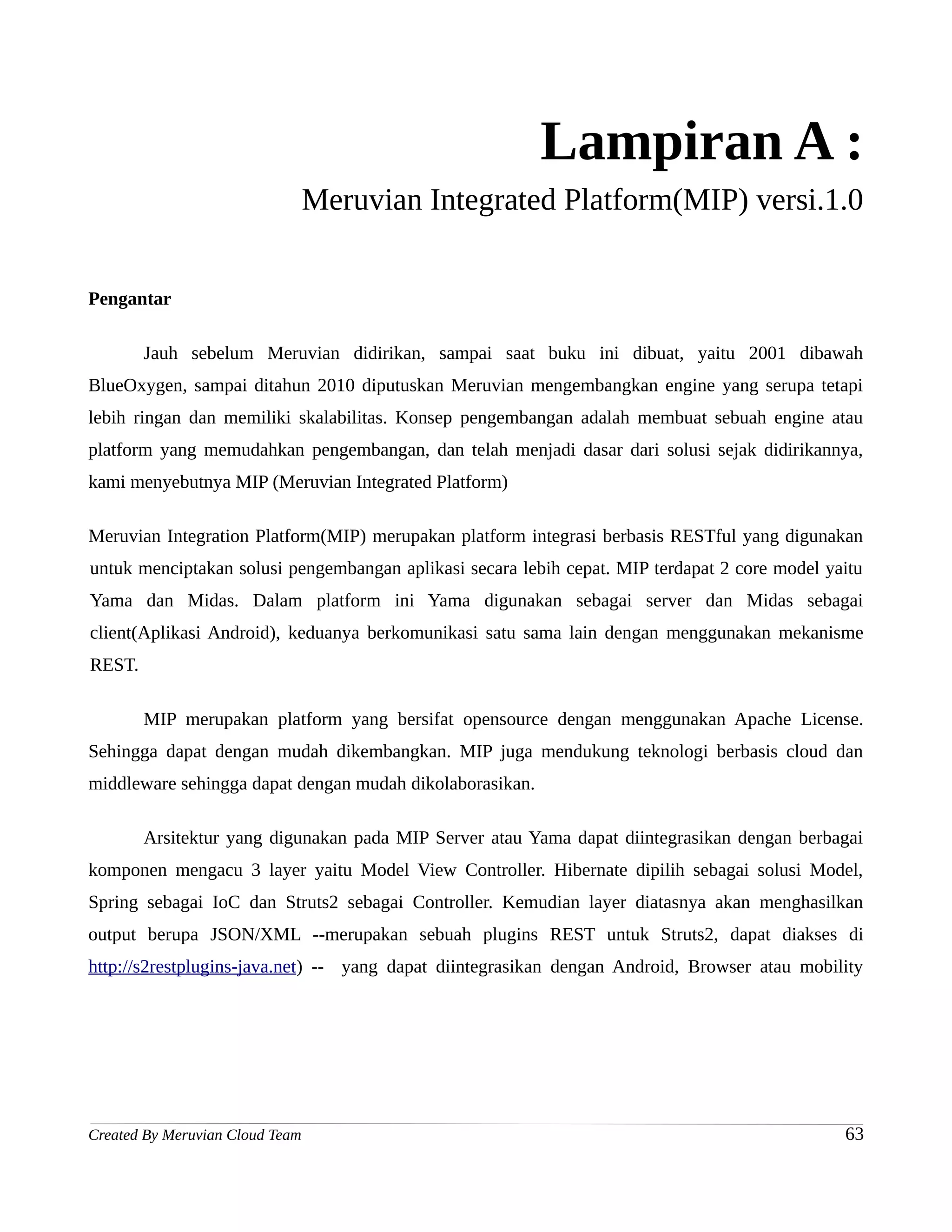 Lampiran A :
                                 Meruvian Integrated Platform(MIP) versi.1.0


Pengantar

        Jauh sebelum Meruvian didirikan, sampai saat buku ini dibuat, yaitu 2001 dibawah
BlueOxygen, sampai ditahun 2010 diputuskan Meruvian mengembangkan engine yang serupa tetapi
lebih ringan dan memiliki skalabilitas. Konsep pengembangan adalah membuat sebuah engine atau
platform yang memudahkan pengembangan, dan telah menjadi dasar dari solusi sejak didirikannya,
kami menyebutnya MIP (Meruvian Integrated Platform)

Meruvian Integration Platform(MIP) merupakan platform integrasi berbasis RESTful yang digunakan
untuk menciptakan solusi pengembangan aplikasi secara lebih cepat. MIP terdapat 2 core model yaitu
Yama dan Midas. Dalam platform ini Yama digunakan sebagai server dan Midas sebagai
client(Aplikasi Android), keduanya berkomunikasi satu sama lain dengan menggunakan mekanisme
REST.

        MIP merupakan platform yang bersifat opensource dengan menggunakan Apache License.
Sehingga dapat dengan mudah dikembangkan. MIP juga mendukung teknologi berbasis cloud dan
middleware sehingga dapat dengan mudah dikolaborasikan.

        Arsitektur yang digunakan pada MIP Server atau Yama dapat diintegrasikan dengan berbagai
komponen mengacu 3 layer yaitu Model View Controller. Hibernate dipilih sebagai solusi Model,
Spring sebagai IoC dan Struts2 sebagai Controller. Kemudian layer diatasnya akan menghasilkan
output berupa JSON/XML --merupakan sebuah plugins REST untuk Struts2, dapat diakses di
http://s2restplugins-java.net) -- yang dapat diintegrasikan dengan Android, Browser atau mobility




Created By Meruvian Cloud Team                                                                 63
 