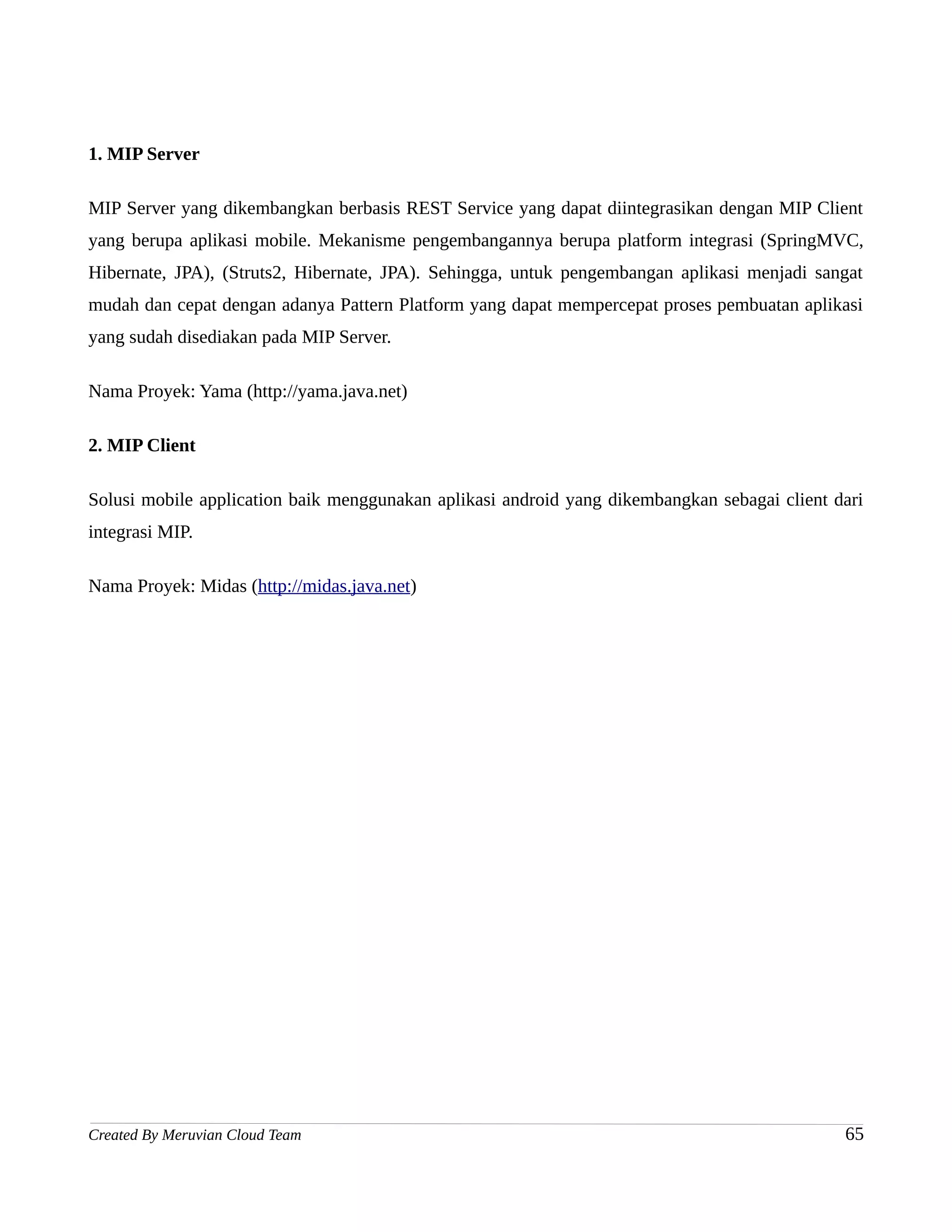 1. MIP Server

MIP Server yang dikembangkan berbasis REST Service yang dapat diintegrasikan dengan MIP Client
yang berupa aplikasi mobile. Mekanisme pengembangannya berupa platform integrasi (SpringMVC,
Hibernate, JPA), (Struts2, Hibernate, JPA). Sehingga, untuk pengembangan aplikasi menjadi sangat
mudah dan cepat dengan adanya Pattern Platform yang dapat mempercepat proses pembuatan aplikasi
yang sudah disediakan pada MIP Server.

Nama Proyek: Yama (http://yama.java.net)

2. MIP Client

Solusi mobile application baik menggunakan aplikasi android yang dikembangkan sebagai client dari
integrasi MIP.

Nama Proyek: Midas (http://midas.java.net)




Created By Meruvian Cloud Team                                                                65
 