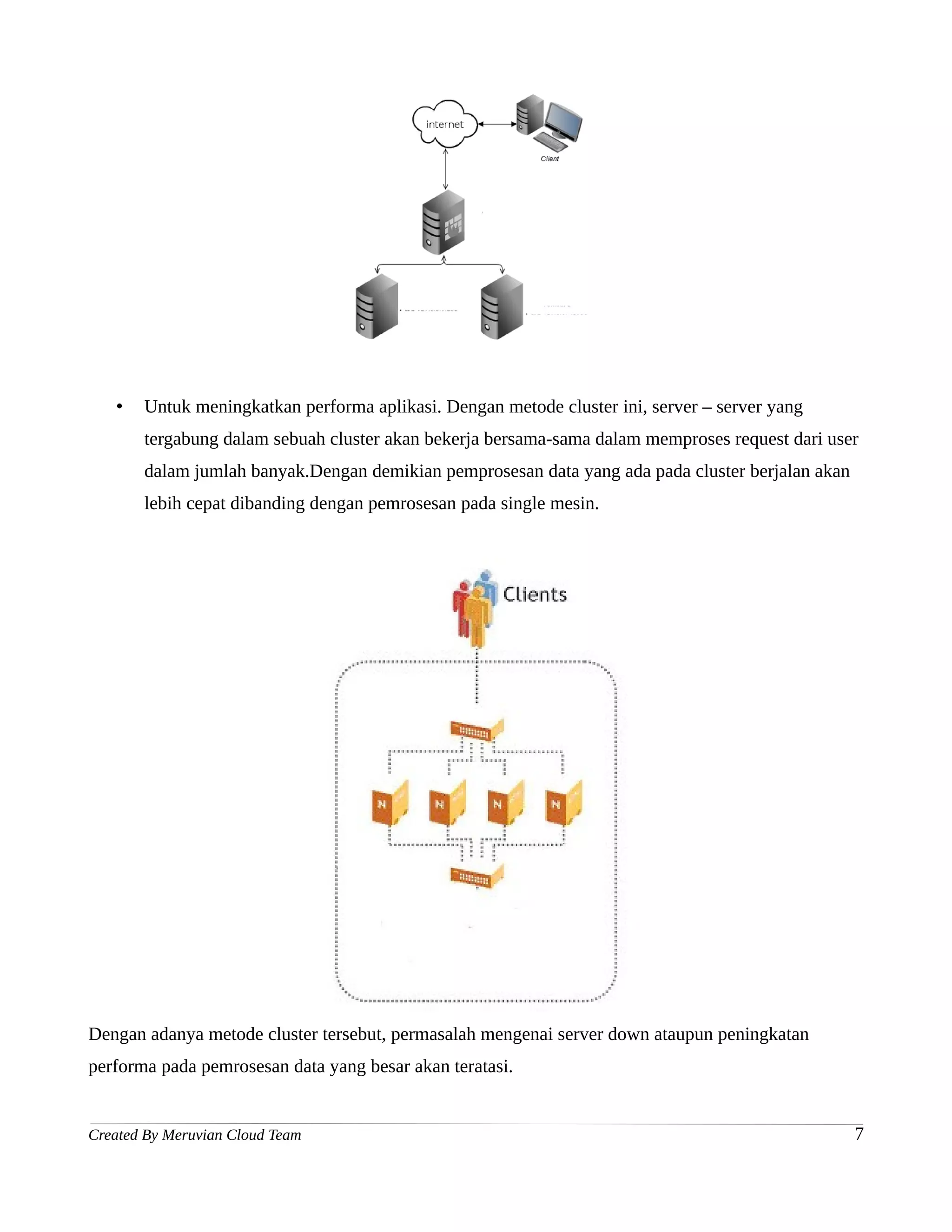 •   Untuk meningkatkan performa aplikasi. Dengan metode cluster ini, server – server yang
       tergabung dalam sebuah cluster akan bekerja bersama-sama dalam memproses request dari user
       dalam jumlah banyak.Dengan demikian pemprosesan data yang ada pada cluster berjalan akan
       lebih cepat dibanding dengan pemrosesan pada single mesin.




Dengan adanya metode cluster tersebut, permasalah mengenai server down ataupun peningkatan
performa pada pemrosesan data yang besar akan teratasi.


Created By Meruvian Cloud Team                                                                    7
 