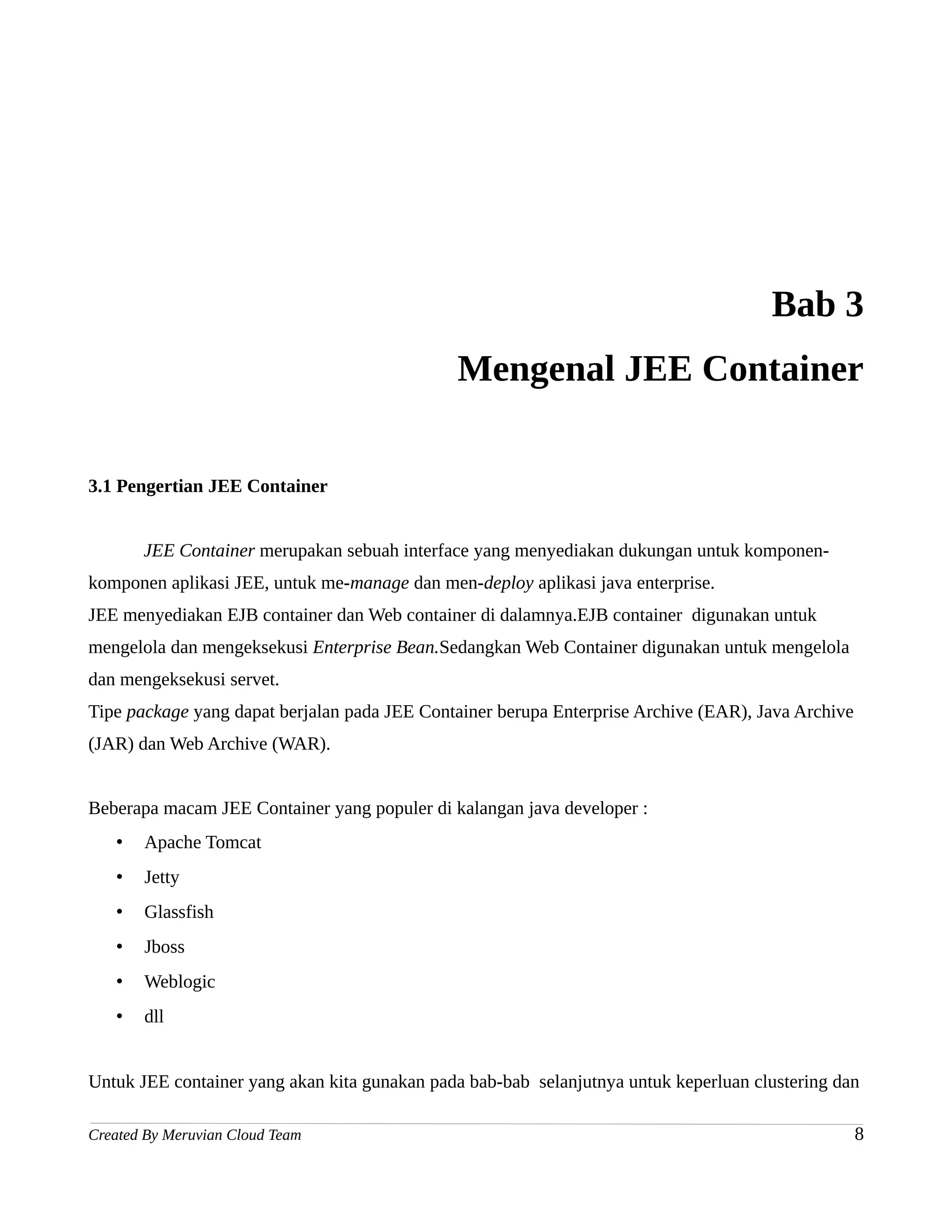 Bab 3
                                              Mengenal JEE Container

3.1 Pengertian JEE Container


       JEE Container merupakan sebuah interface yang menyediakan dukungan untuk komponen-
komponen aplikasi JEE, untuk me-manage dan men-deploy aplikasi java enterprise.
JEE menyediakan EJB container dan Web container di dalamnya.EJB container digunakan untuk
mengelola dan mengeksekusi Enterprise Bean.Sedangkan Web Container digunakan untuk mengelola
dan mengeksekusi servet.
Tipe package yang dapat berjalan pada JEE Container berupa Enterprise Archive (EAR), Java Archive
(JAR) dan Web Archive (WAR).


Beberapa macam JEE Container yang populer di kalangan java developer :
   •   Apache Tomcat
   •   Jetty
   •   Glassfish
   •   Jboss
   •   Weblogic
   •   dll


Untuk JEE container yang akan kita gunakan pada bab-bab selanjutnya untuk keperluan clustering dan

Created By Meruvian Cloud Team                                                                      8
 