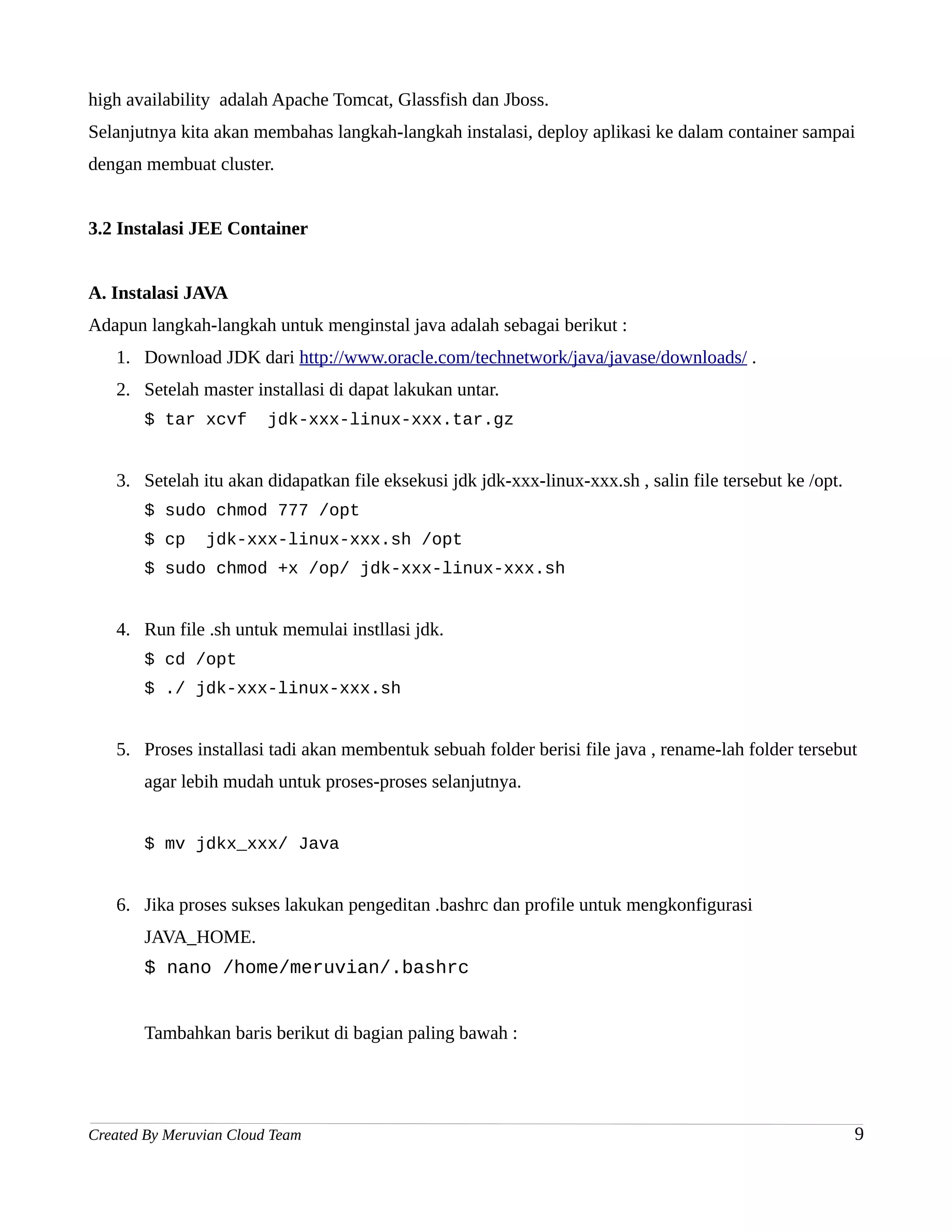 high availability adalah Apache Tomcat, Glassfish dan Jboss.
Selanjutnya kita akan membahas langkah-langkah instalasi, deploy aplikasi ke dalam container sampai
dengan membuat cluster.


3.2 Instalasi JEE Container


A. Instalasi JAVA
Adapun langkah-langkah untuk menginstal java adalah sebagai berikut :
   1. Download JDK dari http://www.oracle.com/technetwork/java/javase/downloads/ .
   2. Setelah master installasi di dapat lakukan untar.
       $ tar xcvf        jdk-xxx-linux-xxx.tar.gz


   3. Setelah itu akan didapatkan file eksekusi jdk jdk-xxx-linux-xxx.sh , salin file tersebut ke /opt.
       $ sudo chmod 777 /opt
       $ cp     jdk-xxx-linux-xxx.sh /opt
       $ sudo chmod +x /op/ jdk-xxx-linux-xxx.sh


   4. Run file .sh untuk memulai instllasi jdk.
       $ cd /opt
       $ ./ jdk-xxx-linux-xxx.sh


   5. Proses installasi tadi akan membentuk sebuah folder berisi file java , rename-lah folder tersebut
       agar lebih mudah untuk proses-proses selanjutnya.


       $ mv jdkx_xxx/ Java


   6. Jika proses sukses lakukan pengeditan .bashrc dan profile untuk mengkonfigurasi
       JAVA_HOME.
       $ nano /home/meruvian/.bashrc


       Tambahkan baris berikut di bagian paling bawah :




Created By Meruvian Cloud Team                                                                            9
 
