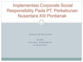 M A K A L A H O U T L I N E
O L E H
PAT ’ H I A B A D J A R A D
1 3 . 1 0 . 4 2 . 5 6 5 7
Implementasi Corporate Social
Responsibility Pada PT. Perkebunan
Nusantara XIII Pontianak
 