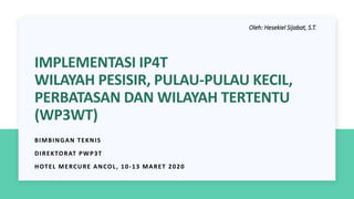 IMPLEMENTASI IP4T
WILAYAH PESISIR, PULAU-PULAU KECIL,
PERBATASAN DAN WILAYAH TERTENTU
(WP3WT)
BIMBINGAN TEKNIS
DIREKTORAT PWP3T
HOTEL MERCURE ANCOL, 10-13 MARET 2020
Oleh: Hesekiel Sijabat, S.T.
 