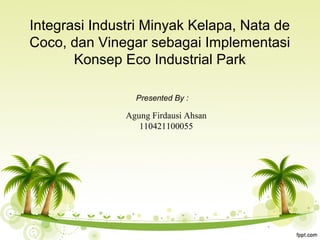 Integrasi Industri Minyak Kelapa, Nata de
Coco, dan Vinegar sebagai Implementasi
Konsep Eco Industrial Park
Presented By :
Agung Firdausi Ahsan
110421100055
 