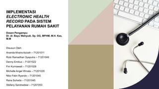 IMPLEMENTASI
ELECTRONIC HEALTH
RECORD PADA SISTEM
PELAYANAN RUMAH SAKIT
Dosen Pengampu:
Dr. dr. Bayu Wahyudi, Sp. OG, MPHM, M.H. Kes,
M.M
Disusun Oleh:
Ananda Khaira Azizah – 71201011
Rizki Ramadhan Syaputra – 71201049
Denny Emilius – 71201022
Fivi Kurniawati – 71201028
Michelle Angel Winata – 71201035
Niko Febri Ryando – 71201040
Rana Suhada – 71201045
Stefany Sandradewi – 71201053
 