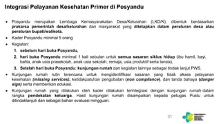 Integrasi Pelayanan Kesehatan Primer di Posyandu
 Posyandu merupakan Lembaga Kemasyarakatan Desa/Kelurahan (LKD/K), dibentuk berdasarkan
prakarsa pemerintah desa/kelurahan dan masyarakat yang ditetapkan dalam peraturan desa atau
peraturan bupati/walikota.
 Kader Posyandu minimal 5 orang
 Kegiatan:
1. sebelum hari buka Posyandu,
2. hari buka Posyandu minimal 1 kali sebulan untuk semua sasaran siklus hidup (ibu hamil, bayi,
balita, anak usia prasekolah, anak usia sekolah, remaja, usia produktif serta lansia),
3. Setelah hari buka Posyandu: kunjungan rumah dan kegiatan lainnya sebagai tindak lanjut PWS.
 Kunjungan rumah rutin terencana untuk mengidentifikasi sasaran yang tidak akses pelayanan
kesehatan (missing services), ketidakpatuhan pengobatan (non compliance), dan tanda bahaya (danger
sign) serta memberikan edukasi.
 Kunjungan rumah yang dilakukan oleh kader dilakukan terintegrasi dengan kunjungan rumah dalam
rangka pendekatan keluarga. Hasil kunjungan rumah disampaikan kepada petugas Pustu untuk
ditindaklanjuti dan sebagai bahan evaluasi mingguan.
31
 