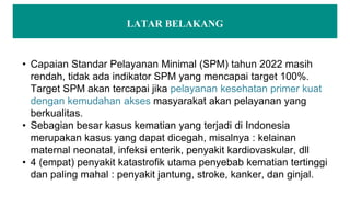 LATAR BELAKANG
• Capaian Standar Pelayanan Minimal (SPM) tahun 2022 masih
rendah, tidak ada indikator SPM yang mencapai target 100%.
Target SPM akan tercapai jika pelayanan kesehatan primer kuat
dengan kemudahan akses masyarakat akan pelayanan yang
berkualitas.
• Sebagian besar kasus kematian yang terjadi di Indonesia
merupakan kasus yang dapat dicegah, misalnya : kelainan
maternal neonatal, infeksi enterik, penyakit kardiovaskular, dll
• 4 (empat) penyakit katastrofik utama penyebab kematian tertinggi
dan paling mahal : penyakit jantung, stroke, kanker, dan ginjal.
 