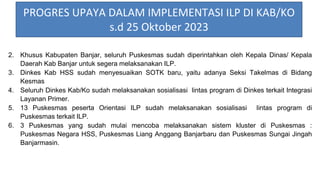 2. Khusus Kabupaten Banjar, seluruh Puskesmas sudah diperintahkan oleh Kepala Dinas/ Kepala
Daerah Kab Banjar untuk segera melaksanakan ILP.
3. Dinkes Kab HSS sudah menyesuaikan SOTK baru, yaitu adanya Seksi Takelmas di Bidang
Kesmas
4. Seluruh Dinkes Kab/Ko sudah melaksanakan sosialisasi lintas program di Dinkes terkait Integrasi
Layanan Primer.
5. 13 Puskesmas peserta Orientasi ILP sudah melaksanakan sosialisasi lintas program di
Puskesmas terkait ILP.
6. 3 Puskesmas yang sudah mulai mencoba melaksanakan sistem kluster di Puskesmas :
Puskesmas Negara HSS, Puskesmas Liang Anggang Banjarbaru dan Puskesmas Sungai Jingah
Banjarmasin.
PROGRES UPAYA DALAM IMPLEMENTASI ILP DI KAB/KO
s.d 25 Oktober 2023
 
