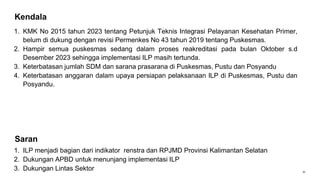 31
Kendala
1. KMK No 2015 tahun 2023 tentang Petunjuk Teknis Integrasi Pelayanan Kesehatan Primer,
belum di dukung dengan revisi Permenkes No 43 tahun 2019 tentang Puskesmas.
2. Hampir semua puskesmas sedang dalam proses reakreditasi pada bulan Oktober s.d
Desember 2023 sehingga implementasi ILP masih tertunda.
3. Keterbatasan jumlah SDM dan sarana prasarana di Puskesmas, Pustu dan Posyandu
4. Keterbatasan anggaran dalam upaya persiapan pelaksanaan ILP di Puskesmas, Pustu dan
Posyandu.
1. ILP menjadi bagian dari indikator renstra dan RPJMD Provinsi Kalimantan Selatan
2. Dukungan APBD untuk menunjang implementasi ILP
3. Dukungan Lintas Sektor
Saran
 