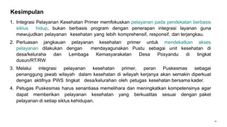 31
Kesimpulan
1. Integrasi Pelayanan Kesehatan Primer memfokuskan pelayanan pada pendekatan berbasis
siklus hidup, bukan berbasis program dengan penerapan integrasi layanan guna
mewujudkan pelayanan kesehatan yang lebih komprehensif, responsif, dan terjangkau.
2. Perluasan jangkauan pelayanan kesehatan primer untuk mendekatkan akses
pelayanan dilakukan dengan mendayagunakan Pustu sebagai unit kesehatan di
desa/keluraha dan Lembaga Kemasyarakatan Desa Posyandu di tingkat
dusun/RT/RW
3. Melalui integrasi pelayanan kesehatan primer, peran Puskesmas sebagai
penanggung jawab wilayah dalam kesehatan di wilayah kerjanya akan semakin diperkuat
dengan aktifnya PWS tingkat desa/kelurahan oleh petugas kesehatan bersama kader.
4. Petugas Puskesmas harus senantiasa memelihara dan meningkatkan kompetensinya agar
dapat memberikan pelayanan kesehatan yang berkualitas sesuai dengan paket
pelayanan di setiap siklus kehidupan.
 