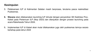 31
Kesimpulan
5. Pelaksanaan ILP di Kalimantan Selatan masih berproses, terutama pasca reakreditasi
Puskesmas.
6. Wacana akan dilaksanakan launching ILP dimulai dengan penyerahan SK Kadinkes Prov.
Kalsel pada Pertemuan ILP (Nop 2023) dan dilanjutkan dengan prosesi launching pada
acara Rakerkesda Tahun 2024.
6. Implementasi ILP di Kalsel akan mulai dilaksanakan juga oleh puskesmas lainnya secara
bertahap pada tahun 2024
 