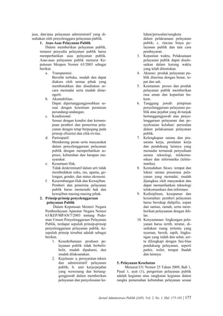 Jurnal Administrasi Publik (JAP), Vol. 2, No. 1, Hal. 175-181 | 177
jasa, dan/atau pelayanan administratif yang di-
sediakan oleh penyelenggara pelayanan publik.
1. Asas-Asas Pelayanan Publik
Dalam memberikan pelayanan publik,
instansi penyedia pelayanan publik harus
memperhatikan asas pelayanan publik.
Asas-asas pelayanan publik menurut Ke-
putusan Menpen Nomor 63/2003 sebagai
berikut:
a. Transparansi.
Bersifat terbuka, mudah dan dapat
diakses oleh semua pihak yang
membutuhkan dan disediakan se-
cara memadai serta mudah dime-
ngerti.
b. Akuntabilitas.
Dapat dipertanggungjawabkan se-
suai dengan ketentuan peraturan
perundang-undangan.
c. Kondisional.
Sesuai dengan kondisi dan kemam-
puan pemberi dan pemerima pela-
yanan dengan tetap berpegang pada
prinsip efisiensi dan efek-tivitas.
d. Partisipatif.
Mendorong peran serta masyarakat
dalam penyelenggaraan pelayanan
publik dengan memperhatikan as-
pirasi, kebutuhan dan harapan ma-
syarakat.
e. Kesamaan Hak.
Tidak deskriminatif dalam arti tidak
membedakan suku, ras, agama, go-
longan, gender, dan status ekonomi.
f. Keseimbangan Hak dan Kewajiban.
Pemberi dan penerima pelayanan
publik harus memenuhi hak dan
kewajiban masing-masing pihak.
2. Prinsip-prinsip penyelenggaraan
pelayanan Publik
Dalam Keputusan Menteri Negara
Pemberdayaan Aparatur Negara Nomor
63/KEP/MPAN/7/2003 tentang Pedo-
man Umum Penyelenggaraan Pelayanan
Publik, terdapat sepuluh prinsip-prinsip
penyelenggaraan pelayanan publik, ke-
sepuluh prinsip tersebut adalah sebagai
berikut;
1. Kesederhanaan: produser pe-
layanan publik tidak berbelit-
belit, mudah dipahami, dan
mudah dilaksanakan.
2. Kejelasan: a. persyaratan teknis
dan administratif pelayanan
publik; b. unit kerja/pejabat
yang wewenang dan bertang-
gungjawab dalam memberikan
pelayanan dan penyelesaian ke-
luhan/persoalan/sengketa
dalam pelaksanaan pelayanan
publik; c. rincian biaya pe-
layanan publik dan tata cara
pembayaran.
3. Kepastian waktu, Pelaksanaan
pelayanan publik dapat disele-
saikan dalam kurung waktu
yang telah ditentukan.
4. Akurasi: produk pelayanan pu-
blik diterima dengan benar, te-
pat dan sah.
5. Keamanan: proses dan produk
pelayanan publik memberikan
rasa aman dan kepastian hu-
kum.
6. Tanggung jawab: pimpinan
penyelanggaraan pelayanan pu-
blik atau pejabat yang di-tunjuk
bertanggungjawab atas penye-
lenggaraan pelayanan dan pe-
nyelesaian keluhan/ persoalan
dalam pelaksanaan pelayanan
publik.
7. Kelengkapan sarana dan pra-
sarana kerja, peralatan kerja
dan pendukung lainnya yang
memadai termasuk penyediaan
sarana teknologi, telekomu-
nikasi dan informatika (telete-
matika).
8. Kemudahan Akses: tempat dan
lokasi sarana prasarana pela-
yanan yang memadai, mudah
dijangkau oleh masyarakat dan
dapat memanfaatkan teknologi
telekomunikasi dan informasi.
9. Kedisiplinan, kesopanan dan
keramahan: pemberi pelayanan
harus bersikap didipilin, sopan
dan santun, ramah, serta mem-
berikan pelayaanan dengan ikh-
las.
10. Kenyamanan: lingkungan pela-
yanan harus tertib, teratur, di-
sediakan ruang tertentu yang
nyaman, bersih, rapih, lingku-
ngan yang indah dan sehat, ser-
ta dilengkapi dengan fasi-litas
pendukung pelayanan, seperti
parkir, toilet, tempat ibadah
dan lainnya.
5. Pelayanan Kesehatan
Menurut UU Nomor 25 Tahun 2009, Bab 1,
Pasal 1, ayat (1), pengertian pelayanan publik
adalah kegiatan atau rangkaian kegiatan dalam
rangka pemenuhan kebutuhan pelayanan sesuai
 
