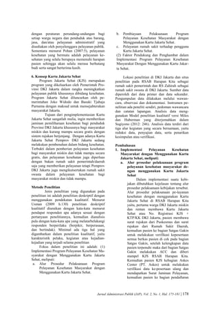 Jurnal Administrasi Publik (JAP), Vol. 2, No. 1, Hal. 175-181 | 178
dengan peraturan perundang-undangan bagi
setiap warga negara dan penduduk atas barang,
jasa, dan/atau pelayanan administratif yang
disediakan oleh penyelenggara pelayanan publik.
Sementara menurut Pohan (2007:5), pelayanan
kesehatan yang bermutu adalah pelayanan ke-
sehatan yang selalu berupaya memenuhi harapan
pasien sehingga akan selalu merasa berhutang
budi serta sangat berterima kasih.
6. Konsep Kartu Jakarta Sehat
Program Jakarta Sehat (KJS) merupakan
program yang dikeluarkan oleh Pemerintah Pro-
vinsi DKI Jakarta dalam rangka meningkatkan
pelayanan publik khususnya dibidang kesehatan.
Program Jakarta Sehat diluncurkan oleh pe-
merintahan Joko Widodo dan Basuki Tjahaja
Purnama dengan maksud untuk mensejahterakan
masyarakat Jakarta.
Tujuan dari pengimplementasian Kartu
Jakarta Sehat sangatlah mulia, ingin memberikan
jaminan pemiliharaan kesehatan bagi penduduk
Provinsi DKI Jakarta khususnya bagi masyarakat
miskin dan kurang mampu secara gratis dengan
sistem rujukan berjenjang. Dengan adanya Kartu
Jakarta Sehat Pemprov DKI Jakarta sedang
melakukan pembenahan dalam bidang kesehatan.
Terbukti dalam pemberian pelayanan kesehatan
bagi masyarakat miskin dan tidak mampu secara
gratis, dan pelayanan kesehatan juga diperluas
dengan bukan rumah sakit pemerintah/daerah
saja yang memberikan pelayanan tetapi Pemprov
DKI Jakarta juga mengikutsertakan rumah sakit
swasta dalam pelayanan kesehatan bagi
masyarakat miskin dan tidak mampu.
Metode Penelitian
Jenis penelitian yang digunakan pada
penelitian ini adalah penelitian deskriptif dengan
menggunakan pendekatan kualitatif. Menurut
Usman (2009 h.130) penelitian deskriptif
kualitatif diuraikan dengan kata-kata menurut
pendapat responden apa adanya sesuai dengan
pertanyaan penelitiannya, kemudian dianalisis
pula dengan kata-kata apa yang melatarbelakangi
responden berperilaku (berpikir, berperasaan,
dan bertindak). Minimal ada tiga hal yang
digambarkan dalam penelitian kualitatif, yaitu
karakteristik pelaku, kegiatan atau kejadian-
kejadian yang terjadi selama penelitian
Fokus dalam penelitian ini adalah: (1)
Implementasi Program Pelayanan Kesehatan Ma-
syarakat dengan Menggunakan Kartu Jakarta
Sehat, meliputi:
a. Alur Prosedur Pelaksanaan Program
Pelayanan Kesehatan Masyarakat dengan
Menggunakan Kartu Jakarta Sehat.
b. Pembiayaan Pelaksanaan Program
Pelayanan Kesehatan Masyarakat dengan
Menggunakan Kartu Jakarta Sehat.
c. Pelayanan rumah sakit terhadap pengguna
Kartu Jakarta Sehat.
(2) Faktor Pendukung dan Penghambat dalam
Implementasi Program Pelayanan Kesehatan
Masyarakat Dengan Menggunakan Kartu Jakar-
ta Sehat.
Lokasi penelitian di DKI Jakarta dan situs
penelitian pada RSAB Harapan Kita sebagai
rumah sakit pemerintah dan RS Zahirah sebagai
rumah sakit swasta di DKI Jakarta. Sumber data
diperoleh dari data primer dan data sekunder.
Pengumpulan data dilakukan melalui wawan-
cara, observasi dan dokumentasi. Instrumen pe-
nelitian ada peneliti sendiri, pedoman wawancara
dan catatan lapangan. Analisis data meng-
gunakan Model penelitian kualitatif versi Miles
dan Huberman yang diterjemahkan dalam
Sugiyono (2012: 246). Analisis data terdiri dari
tiga alur kegiatan yang secara bersamaan, yaitu
reduksi data, penyajian data, serta penarikan
kesimpulan atau verifikasi.
Pembahasan
1. Implementasi Pelayanan Kesehatan
Masyarakat dengan Menggunakan Kartu
Jakarta Sehat, meliputi:
a. Alur prosedur pelaksanaan program
pelayanan kesehatan masyarakat de-
ngan menggunakan Kartu Jakarta
Sehat
Dalam implementasi suatu kebi-
jakan dibutuhkan kejelasan tentang alur
prosedur pelaksanaan kebijakan tersebut.
Alur prosedur pelaksanaan pe-layanan
kesehatan dengan menggunakan Kartu
Jakarta Sehat di RSAB Harapan Kita
yaitu, pertama warga DKI Jakarta miskin
dan rentan membawa Kartu Jakarta
Sehat atau No. Registrasi KJS +
KTP/KK DKI Jakarta, pasien membawa
surat rujukan dari Puskesmas dan surat
rujukan dari Rumah Sakit Daerah,
kemudian pasien ke bagian Satgas Gakin
untuk melakukan verifikasi kepesertaan
semua berkas pasien di cek pada bagian
Satgas Gakin, setelah kelengkapan data
pasien terpenuhi maka dari bagian Satgas
Gakin melakukan ACC dan diberi
stampel KJS RSAB Harapan Kita.
Kemudian pasien KJS kebagian Askes
Center (PT. Askes) untuk melakukan
verifikasi data ke-pesertaan ulang dan
mendapatkan Surat Jaminan Pelayanan,
kemudian pasien ke bagian pendaftaran
 