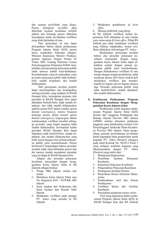 Jurnal Administrasi Publik (JAP), Vol. 2, No. 1, Hal. 175-181 | 179
dan menuju poli-klinik yang dituju.
Pasien emergensi ter-sebut akan
diberikan layanan kesehatan terlebih
dahulu dan keluarga pasien diberikan
kesempatan untuk me-lakukan verifikasi
yang telah dijelaskan di atas.
Dari pernyataan di atas dapat
disimpulkan bahwa dalam pelaksanaan
Program Jakarta Sehat (KJS) pasien
harus melakukan beberapa tahapan.
Menurut Keputusan Menteri Pendaya-
gunaan Aparatur Negara Nomor 63
Tahun 2003 Tentang Pedoman Umum
Penyelenggaraan Pelayanan Publik men-
jelaskan prinsip-prinsip pelayanan publik
salah satunya adalah kese-derhanaan.
Kesederhanaan yang di-maksudkan yaitu
prosedur pelayanan publik tidak berbelit-
belit, mudah di-pahami, dan mudah
dilaksanakan.
Dari pernyataan tersebut peneliti
dapat menyimpulkan dua kesimpulkan
tentang prosedur yang terdapat di RSAB
Harapan Kita, kesimpulan pertama alur
prosedur di RSAB Harapan Kita dapat
dikatakan berbelit-belit, tidak mudah di-
pahami, dan tidak mudah dilaksanakan
apabila pasien KJS dalam kondisi gawat
darurat (emergency), karena biasanya
keluarga pasien dalam konsisi gawat
darurat (emergency) tergesa-gesa dalam
melaksanakan verifikasi tersebut sehing-
ga prosedur yang begitu panjang tidak
mudah dilaksanakan, kesimpulan kedua
prosedur RSAB Harapan Kita dapat
dikatakan tidak berbelit-belit, mudah di-
pahami, dan mudah dilaksana-kan yang
telah sesuai dengan teori prinsip pelayan-
an publik yaitu kesederhanaan. Pasien
berinisial E berpendapat bahwa prosedur
tersebut tidak mem-bebankan pasien dan
dia merasa mudah memahami prosedur
yang ter-dapat di RSAB Harapan Kita.
Adapun alur prosedur pelayanan
kesehatan masyarakat dengan meng-
gunakan Kartu Jakarta Sehat di RS
Zahirah sebagai berikut:
1. Warga DKI Jakarta miskin dan
rentan
2. Membawa Kartu Jakarta Sehat atau
No. Registrasi KJS + KTP/KK DKI
Jakarta
3. Surat rujukan dari Puskesmas dan
Surat rujukan dari Rumah Sakit
Daerah
4. Melakukan verifikasi pada petugas
PT. Askes yang tersedia di RS
Zahirah
5. Melakukan pendaftaran di front
office
6. Menuju poliklinik yang dituju
Di RS Zahirah verifikasi berkas ke-
pesertaan KJS dilakukan di satu tempat
yaitu sama-sama di front office. Pihak RS
Zahirah pun tidak melakukan verifikasi
yang sifatnya independen, semua veri-
fikasi dilakukan oleh petugas PT. Askes.
Berdasarkan pernyataan tersebut
bahwa alur prosedur pelayanan ke-
sehatan masyarakat dengan meng-
gunakan Kartu Jakarta Sehat dapat di-
katakan sejalan dengan prinsip pe-
layanan publik yaitu kesederhanaan.
Dengan dilakukannya verifikasi di satu
tempat dengan tempat pendaftaran, tidak
membuat pasien KJS harus berkali-kali
melakukan verifikasi dan mondar-
mandir ke bagian satu ke bagian satunya
lagi. Prosedur pelayanan publik yang
tidak berbelit-belit, mudah dipahami,
dan mudah dilaksanakan.
b. Pembiayaan Pelaksanaan Program
Pelayanan Kesehatan dengan Meng-
gunakan Kartu Jakarta Sehat
Pembiayaan untuk kegiatan pelak-
sanaan Program Jakarta Sehat (KJS)
berasal dari Anggaran Pendapatan dan
Belanja Daerah Provinsi DKI Jakarta
(APBD) melalui dokumen pelaksana
anggaran yang dialokasikan melalui Unit
Penyelenggara Jamkesda Dinas Kesehat-
an Provinsi DKI Jakarta. Dana penge-
lolaan jaminan pemeliharaan ke-sehatan
derah digunakan dana pengelolaan untuk
kegiatan PT. Askes (Persero) mengacu
pada Surat Kontrak No. 90/2013 Pasal 3
yang meliputi sembilan kegiatan yang
dikerjasamakan dengan PT. Askes
(Persero) yang terdiri dari:
1. Manajemen Kepesertaan
2. Penerbitan Jaminan Pelayanan
Kesehatan
3. Keperluan Pelayanan Kesehatan
4. Pengendalian Pelayanan Kesehatan
5. Penanganan Keluhan Peserta
6. Penyediaan Sistem Informasi Mana-
jemen
7. Pemberlakuan tarif dan Sistem
Pembayaran
8. Verifikasi Klaim dari Fasilitas
Kesehatan
9. Penyediaan pelaporan secara online
Tarif yang digunakan dalam pelak-
sanaan Program Jakarta Sehat (KJS) di
RSAB Harapan Kita dan RS Zahirah
 