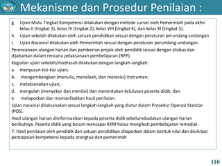 Mekanisme dan Prosedur Penilaian :
110
g. Ujian Mutu Tingkat Kompetensi dilakukan dengan metode survei oleh Pemerintah pada akhir
kelas II (tingkat 1), kelas IV (tingkat 2), kelas VIII (tingkat 4), dan kelas XI (tingkat 5).
h. Ujian sekolah dilakukan oleh satuan pendidikan sesuai dengan peraturan perundang-undangan
i. Ujian Nasional dilakukan oleh Pemerintah sesuai dengan peraturan perundang-undangan.
Perencanaan ulangan harian dan pemberian projek oleh pendidik sesuai dengan silabus dan
dijabarkan dalam rencana pelaksanaan pembelajaran (RPP).
Kegiatan ujian sekolah/madrasah dilakukan dengan langkah-langkah:
a. menyusun kisi-kisi ujian;
b. mengembangkan (menulis, menelaah, dan merevisi) instrumen;
c. melaksanakan ujian;
d. mengolah (menyekor dan menilai) dan menentukan kelulusan peserta didik; dan
e. melaporkan dan memanfaatkan hasil penilaian.
Ujian nasional dilaksanakan sesuai langkah-langkah yang diatur dalam Prosedur Operasi Standar
(POS).
Hasil ulangan harian diinformasikan kepada peserta didik sebelumdiadakan ulangan harian
berikutnya. Peserta didik yang belum mencapai KKM harus mengikuti pembelajaran remedial.
7. Hasil penilaian oleh pendidik dan satuan pendidikan dilaporkan dalam bentuk nilai dan deskripsi
pencapaian kompetensi kepada orangtua dan pemerintah
 