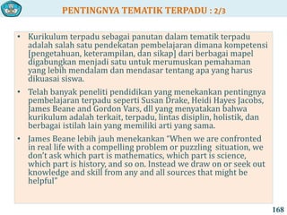 PENTINGNYA TEMATIK TERPADU : 2/3
168
• Kurikulum terpadu sebagai panutan dalam tematik terpadu
adalah salah satu pendekatan pembelajaran dimana kompetensi
[pengetahuan, keterampilan, dan sikap] dari berbagai mapel
digabungkan menjadi satu untuk merumuskan pemahaman
yang lebih mendalam dan mendasar tentang apa yang harus
dikuasai siswa.
• Telah banyak peneliti pendidikan yang menekankan pentingnya
pembelajaran terpadu seperti Susan Drake, Heidi Hayes Jacobs,
James Beane and Gordon Vars, dll yang menyatakan bahwa
kurikulum adalah terkait, terpadu, lintas disiplin, holistik, dan
berbagai istilah lain yang memiliki arti yang sama.
• James Beane lebih jauh menekankan “When we are confronted
in real life with a compelling problem or puzzling situation, we
don’t ask which part is mathematics, which part is science,
which part is history, and so on. Instead we draw on or seek out
knowledge and skill from any and all sources that might be
helpful”
 