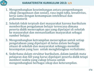 KARAKTERISTIK KURIKULUM 2013: 1/3
1. Mengembangkan keseimbangan antara pengembangan
sikap (keagamaan dan sosial), rasa ingin tahu, kreativitas,
kerja sama dengan kemampuan intelektual dan
psikomotorik
2. Sekolah tidak terpisah dari masyarakat karena kurikulum
memberikan pengalaman belajar terencana dimana
peserta didik menerapkan apa yang dipelajari di sekolah
ke masyarakat dan memanfaatkan masyarakat sebagai
sumber belajar.
3. Mengembangkan ketrampilan menerapkan untuk setiap
pengetahuan yang dipelajari di kelas dalam berbagai
situasi di sekolah dan masyarakat sehingga memiliki
kesempatan yang luas untuk menghilangkan verbalisme.
4. Sederhana dalam struktur kurikulum, dalam jumlah mata
pelajaran dan KD yang harus dipelajari peserta didik tetapi
memberi waktu yang cukup leluasa untuk
mengembangkan berbagai sikap dan keterampilan.
174
 