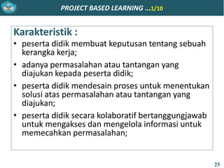 PROJECT BASED LEARNING ...1/10
Karakteristik :
• peserta didik membuat keputusan tentang sebuah
kerangka kerja;
• adanya permasalahan atau tantangan yang
diajukan kepada peserta didik;
• peserta didik mendesain proses untuk menentukan
solusi atas permasalahan atau tantangan yang
diajukan;
• peserta didik secara kolaboratif bertanggungjawab
untuk mengakses dan mengelola informasi untuk
memecahkan permasalahan;
25
 