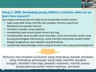 LOGO
21
Proses Penilaian yang Mendukung Kreativitas
Sharp, C. 2004. Developing young children’s creativity: what can we
learn from research?:
Guru dapat membuat peserta didik berani berperilaku kreatif melalui:
• tugas yang tidak hanya memiliki satu jawaban tertentu yang benar
[banyak/semua jawaban benar],
• mentolerir jawaban yang nyeleneh,
• menekankan pada proses bukan hanya hasil saja,
• memberanikan peserta didik untuk mencoba, untuk menentukan sendiri yang
kurang jelas/lengkap informasinya, untuk memiliki interpretasi sendiri terkait
dengan pengetahuan atau kejadian yang diamatinya
• memberikan keseimbangan antara yang terstruktur dan yang spontan/ekspresif
Perlunya merumuskan kurikulum yang mencakup standar penilaian
yang mencakup pertanyaan yang tidak memiliki jawaban
tunggal, memberi nilai bagi jawaban nyeleneh, menilai proses
pengerjaannya bukan hanya hasilnya, penilaian
spontanitas/ekspresif, dll
 