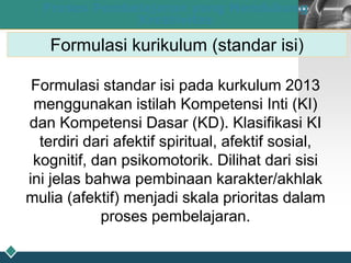LOGO
26
Proses Pembelajaran yang Mendukung
Kreativitas
Formulasi kurikulum (standar isi)
Formulasi standar isi pada kurkulum 2013
menggunakan istilah Kompetensi Inti (KI)
dan Kompetensi Dasar (KD). Klasifikasi KI
terdiri dari afektif spiritual, afektif sosial,
kognitif, dan psikomotorik. Dilihat dari sisi
ini jelas bahwa pembinaan karakter/akhlak
mulia (afektif) menjadi skala prioritas dalam
proses pembelajaran.
 