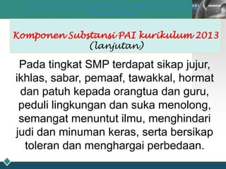 LOGO
28
Proses Pembelajaran yang Mendukung
Kreativitas
Komponen Substansi PAI kurikulum 2013
(lanjutan)
Pada tingkat SMP terdapat sikap jujur,
ikhlas, sabar, pemaaf, tawakkal, hormat
dan patuh kepada orangtua dan guru,
peduli lingkungan dan suka menolong,
semangat menuntut ilmu, menghindari
judi dan minuman keras, serta bersikap
toleran dan menghargai perbedaan.
 