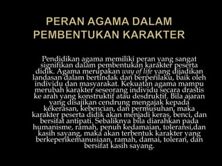 Pendidikan agama memiliki peran yang sangat
signifikan dalam pembentukan karakter peserta
didik. Agama merupakan way of life yang dijadikan
landasan dalam bertindak dan berperilaku, baik oleh
individu dan masyarakat. Kekuatan agama mampu
merubah karakter seseorang individu secara drastis
ke arah yang konstruktif atau desdruktif. Bila ajaran
yang disajikan cendrung mengajak kepada
kekerasan, kebencian, dan permusuhan, maka
karakter peserta didik akan menjadi keras, benci, dan
bersifat antipati. Sebaliknya bila diarahkan pada
humanisme, ramah, penuh kedamaian, toleransi,dan
kasih sayang, maka akan terbentuk karakter yang
berkeperikemanusiaan, ramah, damai, toleran, dan
bersifat kasih sayang.
 