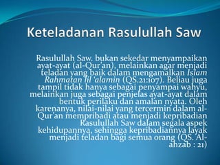 Rasulullah Saw. bukan sekedar menyampaikan
ayat-ayat (al-Qur’an), melainkan agar menjadi
teladan yang baik dalam mengamalkan Islam
Rahmatan lil ‘alamin (QS.21:107). Beliau juga
tampil tidak hanya sebagai penyampai wahyu,
melainkan juga sebagai penjelas ayat-ayat dalam
bentuk perilaku dan amalan nyata. Oleh
karenanya, nilai-nilai yang tercermin dalam al-
Qur’an mempribadi atau menjadi kepribadian
Rasulullah Saw dalam segala aspek
kehidupannya, sehingga kepribadiannya layak
menjadi teladan bagi semua orang (QS. Al-
ahzab : 21)
 