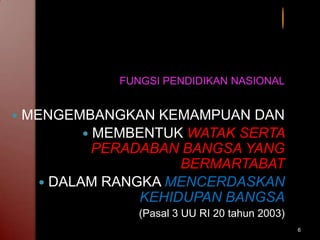 6
FUNGSI PENDIDIKAN NASIONAL
 MENGEMBANGKAN KEMAMPUAN DAN
 MEMBENTUK WATAK SERTA
PERADABAN BANGSA YANG
BERMARTABAT
 DALAM RANGKA MENCERDASKAN
KEHIDUPAN BANGSA
(Pasal 3 UU RI 20 tahun 2003)
 