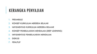 KERANGKA PENYAJIAN
1. PREAMBULE
2. KONSEP KURIKULUM MERDEKA BELAJAR
3. IMPLEMENTASI KURIKULUM MERDEKA BELAJAR
4. KONSEP PEMBELAJARAN MENDALAM (DEEP LEARNING)
5. IMPLEMENTASI PEMBELAJARAN MENDALAM
6. DISKUSI
7. PENUTUP
 