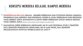 KONSEPSI MERDEKA BELAJAR, KAMPUS MERDEKA
 KEMERDEKAAN BELAJAR ADALAH: MEMBERI KEBEBASAN DAN OTONOMI KEPADA LEMBAGA
PENDIDIKAN DAN MERDEKA DARI BIROKRASI, DOSEN & GURU DIBEBASKAN DARI BIROKRASI
YANG BERBELIT SERTA MAHASISWA & SISWA DIBERI KEBEBASAN UNTUK MEMILIH BIDANG
YANG MEREKA SUKAI. (NADIEM ANWAR MAKARIM, MENTERI PENDIDIKAN DAN KEBUDAYAAN)
 MAHASISWA DIBERI KEBEBASAN MENGAMBIL MK DI LUAR PROGRAM STUDI 3 SEMESTER.
SATU SEMESTER KESEMPATAN MENGAMBIL MK DI LUAR PRODI, DUA SEMESTER
MELAKSANAKAN AKTIFITAS PEMBELAJARAN DI LUAR PT
 