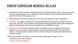 KONSEP KURIKULUM MERDEKA BELAJAR
 Pendidikan itu salah satu faktor terpenting dalam menentukan kualitas sumber daya manusia dan
kemajuan sebuah bangsa. Proses pendidikan mampu melahirkan ide-ide yang kreatif, inovatif
dalam dinamika perkembangan zaman.
 Pengembangan kurikulum merupakan instrumen untuk meningkatkan kualitas Pendidikan.
 “Kurikulum” merupakan seperangkat rencana pembelajaran yang berkaitan dengan tujuan, isi,
bahan ajar dan cara yang digunakan dan dijadikan sebagai pedoman dalam penyelenggaraan
kegiatan pembelajaran untuk mencapai sebuah tujuan pendidikan nasional
 Kurikulum merdeka dimaknai sebagai desain pembelajaran yang memberikan kesempatan
kepada siswa untuk belajar dengan tenang, santai, menyenangkan, bebas stres dan bebas
tekanan, untuk menunjukkan bakat alaminya. Merdeka belajar berfokus pada kebebasan dan
pemikiran kreatif
Penerapan kurikulum merdeka di satuan Pendidikan dilaksanakan dengan 2 cara:
1. Implementasi kurikulum merdeka
2. Program sekolah penggerak
 