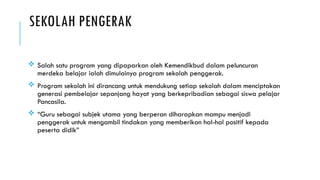 SEKOLAH PENGERAK
 Salah satu program yang dipaparkan oleh Kemendikbud dalam peluncuran
merdeka belajar ialah dimulainya program sekolah penggerak.
 Program sekolah ini dirancang untuk mendukung setiap sekolah dalam menciptakan
generasi pembelajar sepanjang hayat yang berkepribadian sebagai siswa pelajar
Pancasila.
 “Guru sebagai subjek utama yang berperan diharapkan mampu menjadi
penggerak untuk mengambil tindakan yang memberikan hal-hal positif kepada
peserta didik”
 