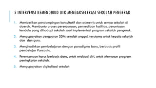 5 INTERVENSI KEMENDIBUD UTK MENGAKSELERASI SEKOLAH PENGERAK
1. Memberikan pendampingan konsultatif dan asimetris untuk semua sekolah di
daerah. Membantu proses perencanaan, penyediaan fasilitas, penuntasan
kendala yang dihadapi sekolah saat implementasi program sekolah pengerak.
2. Mengupayakan penguatan SDM sekolah unggul, terutama untuk kepala sekolah
dan dan guru.
3. Menghadirkan pembelajaran dengan paradigma baru, berbasis profil
pembelajar Pancasila.
4. Perencanaan harus berbasis data, untuk evaluasi diri, untuk Menyusun program
peningkatan sekolah.
5. Mengupayakan digitalisasi sekolah
 