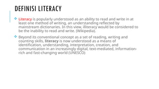 DEFINISI LITERACY
 Literacy is popularly understood as an ability to read and write in at
least one method of writing, an understanding reflected by
mainstream dictionaries. In this view, illiteracy would be considered to
be the inability to read and write. (Wikipedia).
 Beyond its conventional concept as a set of reading, writing and
counting skills, literacy is now understood as a means of
identification, understanding, interpretation, creation, and
communication in an increasingly digital, text-mediated, information-
rich and fast-changing world (UNESCO)
 
