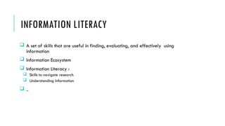 INFORMATION LITERACY
 A set of skills that are useful in finding, evaluating, and effectively using
information
 Information Ecosystem
 Information Literacy :
 Skills to navigate research
 Understanding information
 ..
 