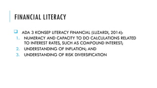 FINANCIAL LITERACY
 ADA 3 KONSEP LITERACY FINANCIAL (LUZARDI, 2014):
1. NUMERACY AND CAPACITY TO DO CALCULATIONS RELATED
TO INTEREST RATES, SUCH AS COMPOUND INTEREST;
2. UNDERSTANDING OF INFLATION; AND
3. UNDERSTANDING OF RISK DIVERSIFICATION
 